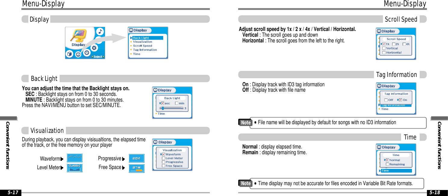 Convenient functionsMenu-DisplayScroll Speed5-18Menu-DisplayConvenient functionsDisplay5-17You can adjust the time that the Backlight stays on.SEC : Backlight stays on from 0 to 30 seconds.MINUTE : Backlight stays on from 0 to 30 minutes.Press the NAVI/MENU button to set SEC/MINUTE.Back LightDuring playback, you can display visisualtions, the elapsed timeof the track, or the free memory on your player Normal : display elapsed time.Remain : display remaining time.On : Display track with ID3 tag informationOff : Display track with file nameAdjust scroll speed by 1x / 2 x / 4x / Vertical / Horizontal.Vertical : The scroll goes up and downHorizontal : The scroll goes from the left to the right. VisualizationWaveformLevel MeterProgressiveFree SpaceTag InformationTime&quot;Time display may not be accurate for files encoded in Variable Bit Rate formats.Note&quot;File name will be displayed by default for songs with no ID3 informationNote