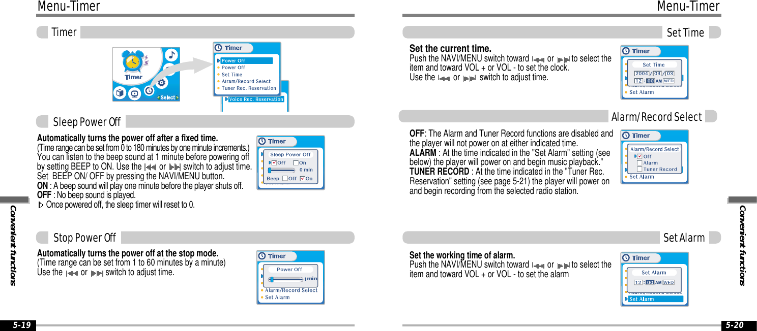 Convenient functionsMenu-TimerSet Time5-20Menu-TimerConvenient functionsTimer5-19Automatically turns the power off at the stop mode.(Time range can be set from 1 to 60 minutes by a minute)Use the  or  switch to adjust time.Automatically turns the power off after a fixed time.(Time range can be set from 0 to 180 minutes by one minute increments.)You can listen to the beep sound at 1 minute before powering offby setting BEEP to ON. Use the  or  switch to adjust time.Set  BEEP ON/ OFF by pressing the NAVI/MENU button.ON : A beep sound will play one minute before the player shuts off.OFF : No beep sound is played.Once powered off, the sleep timer will reset to 0.minSleep Power OffStop Power OffAlarm/Record SelectSet AlarmSet the current time.Push the NAVI/MENU switch toward Ior Ito select theitem and toward VOL + or VOL - to set the clock.Use the Ior Iswitch to adjust time. OFF: The Alarm and Tuner Record functions are disabled andthe player will not power on at either indicated time.ALARM : At the time indicated in the &quot;Set Alarm&quot; setting (seebelow) the player will power on and begin music playback.&quot;TUNER RECORD : At the time indicated in the &quot;Tuner Rec.Reservation&quot; setting (see page 5-21) the player will power onand begin recording from the selected radio station.Set the working time of alarm.Push the NAVI/MENU switch toward Ior Ito select theitem and toward VOL + or VOL - to set the alarm