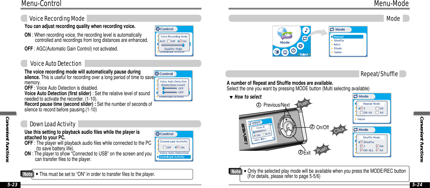 Convenient functionsMenu-ModeMode5-24Menu-ControlConvenient functionsVoice Recording Mode5-23You can adjust recording quality when recording voice.ON : When recording voice, the recording level is automaticallycontrolled and recordings from long distances are enhanced.OFF : AGC(Automatic Gain Control) not activated.The voice recording mode will automatically pause duringsilence. This is useful for recording over a long period of time to savememory.OFF : Voice Auto Detection is disabled.Voice Auto Detection (first slider) : Set the relative level of soundneeded to activate the recorder. (1-10).Record pause time (second slider) : Set the number of seconds ofsilence to record before pausing.(1-10)Use this setting to playback audio files while the player isattached to your PC.OFF : The player will playback audio files while connected to the PC (to save battery life).ON : The player to show “Connected to USB” on the screen and youcan transfer files to the player.A number of Repeat and Shuffle modes are available. Select the one you want by pressing MODE button (Multi selecting available)How to selectExitPushPrevious/NextPushClickOn/Off123Repeat/ShuffleDown Load ActivityVoice Auto Detection&quot;This must be set to “ON” in order to transfer files to the player.Note&quot;Only the selected play mode will be available when you press the MODE/REC button(For details, please refer to page 5-5/6)Note
