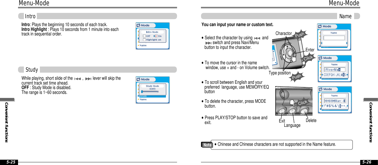 Convenient functionsMenu-ModeName5-26Menu-ModeConvenient functionsIntro5-25Intro: Plays the beginning 10 seconds of each track.Intro Highlight : Plays 10 seconds from 1 minute into eachtrack in sequential order.While playing, short slide of the  ,  lever will skip thecurrent track set time ahead.OFF : Study Mode is disabled.The range is 1~60 seconds.You can input your name or custom text.&quot;Select the character by using  andswitch and press Navi/Menubutton to input the character.&quot;To delete the character, press MODEbutton.&quot;To scroll between English and your preferred  language, use MEMORY/EQbutton&quot;To move the cursor in the namewindow, use + and - on Volume switch.&quot;Press PLAY/STOP button to save andexit.StudyExitPushCharactorPushClickEnterType positionClickLanguage Delete&quot;Chinese and Chinese characters are not supported in the Name feature.Note