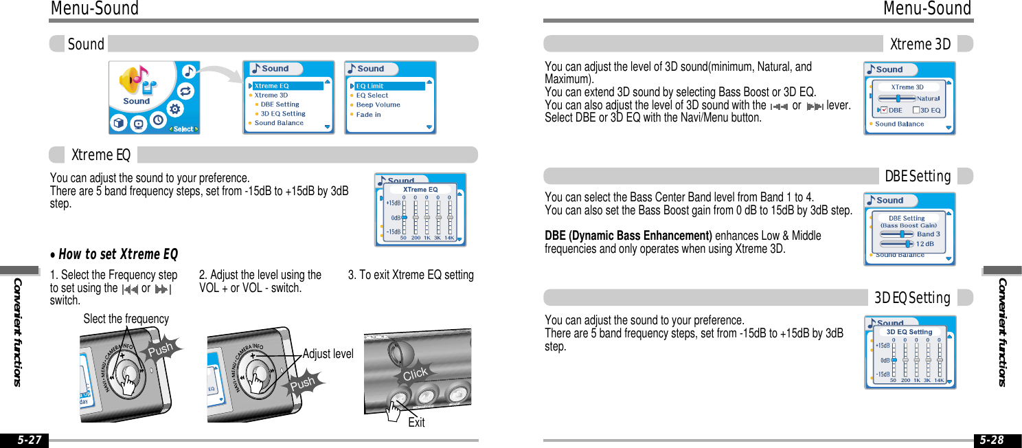 Convenient functionsMenu-SoundXtreme 3D5-28Menu-SoundConvenient functionsSound5-27You can adjust the sound to your preference.There are 5 band frequency steps, set from -15dB to +15dB by 3dBstep.1. Select the Frequency stepto set using the  or switch.2. Adjust the level using theVOL + or VOL - switch. 3. To exit Xtreme EQ settingPushSlect the frequencyPushAdjust levelYou can adjust the level of 3D sound(minimum, Natural, andMaximum). You can extend 3D sound by selecting Bass Boost or 3D EQ. You can also adjust the level of 3D sound with the  or  lever.Select DBE or 3D EQ with the Navi/Menu button.You can select the Bass Center Band level from Band 1 to 4. You can also set the Bass Boost gain from 0 dB to 15dB by 3dB step.DBE (Dynamic Bass Enhancement) enhances Low &amp; Middlefrequencies and only operates when using Xtreme 3D.You can adjust the sound to your preference.There are 5 band frequency steps, set from -15dB to +15dB by 3dBstep.Xtreme EQ&quot;How to set Xtreme EQDBE Setting3D EQ SettingExitClick