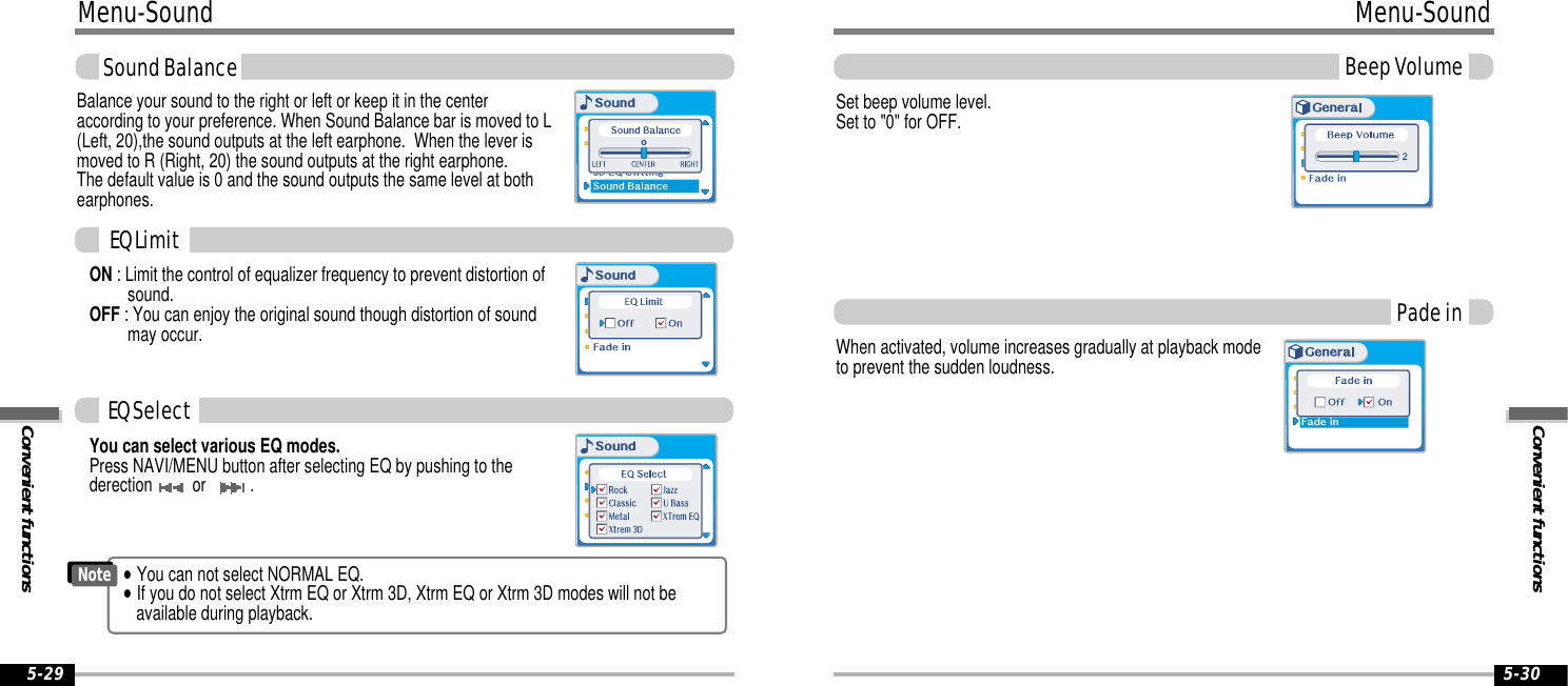 Convenient functionsMenu-SoundBeep Volume5-30Menu-SoundConvenient functions5-29Sound BalanceBalance your sound to the right or left or keep it in the centeraccording to your preference. When Sound Balance bar is moved to L(Left, 20),the sound outputs at the left earphone.  When the lever ismoved to R (Right, 20) the sound outputs at the right earphone.  The default value is 0 and the sound outputs the same level at bothearphones.ON : Limit the control of equalizer frequency to prevent distortion ofsound.OFF : You can enjoy the original sound though distortion of soundmay occur.0You can select various EQ modes.Press NAVI/MENU button after selecting EQ by pushing to thederection  or  .EQ LimitEQ Select&quot;You can not select NORMAL EQ.&quot;If you do not select Xtrm EQ or Xtrm 3D, Xtrm EQ or Xtrm 3D modes will not be available during playback.NotePade inSet beep volume level.  Set to &quot;0&quot; for OFF.When activated, volume increases gradually at playback modeto prevent the sudden loudness.