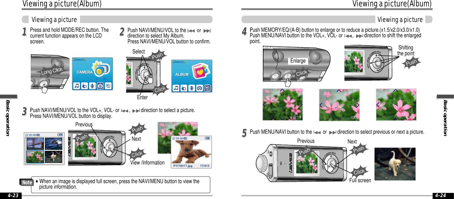 Press and hold MODE/REC button. Thecurrent function appears on the LCDscreen.Push NAVI/MENU/VOL to the or direction to select My Album.Press NAVI/MENU/VOL button to confirm. Viewing a picture(Album)Basic operationViewing a picture 4-2311223344IPush NAVI/MENU/VOL to the VOL+, VOL- or I, Idirection to select a picture.Press NAVI/MENU/VOL button to display. 55IPush MEMORY/EQ/(A-B) button to enlarge or to reduce a picture.(x1.5/x2.0/x3.0/x1.0)Push MENU/NAVI button to the VOL+, VOL- or I, Idirection to shift the enlargedpoint.Push MENU/NAVI button to the Ior Idirection to select previous or next a picture.PushPreviousNextPushClickLong ClickEnterPushSelectClickPushShiftingthe pointEnlargeClickBasic operationViewing a picture(Album)Viewing a picture4-24Full screenPushPrevious NextPushClickView /Information&quot;When an image is displayed full screen, press the NAVI/MENU button to view thepicture information.Note