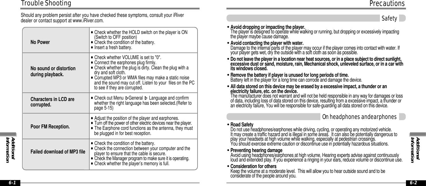 SafetyAdditionalInformationPrecautions6-6-2&quot;Avoid dropping or impacting the player.The player is designed to operate while walking or running, but dropping or excessively impactingthe player maybe cause damage.&quot;Avoid contacting the player with water.Damage to the internal parts of the player may occur if the player comes into contact with water. Ifyour player gets wet, dry the outside with a soft cloth as soon as possible.&quot;Do not leave the player in a location near heat sources, or in a place subject to direct sunlight, excessive dust or sand, moisture, rain, Mechanical shock, unleveled surface, or in a car withits windows closed.&quot;Remove the battery if player is unused for long periods of time.Battery left in the player for a long time can corrode and damage the device.&quot;All data stored on this device may be erased by a excessive impact, a thunder or anelectricity failure, etc. on the device.The manufacturer does not warrant and will not be held responsible in any way for damages or lossof data, including loss of data stored on this device, resulting from a excessive impact, a thunder oran electricity failure, You will be responsible for safe-guarding all data stored on this device.&quot;Road Safety Do not use headphones/earphones while driving, cycling, or operating any motorized vehicle. It may create a traffic hazard and is illegal in some areas.  It can also be potentially dangerous toplay your headsets at high volume while walking, especially at pedestrian crossings. You should exercise extreme caution or discontinue use in potentially hazardous situations. &quot;Preventing hearing damageAvoid using headphones/earphones at high volume. Hearing experts advise against continuouslyloud and extended play. If you experience a ringing in your ears, reduce volume or discontinue use.&quot;Consideration for others Keep the volume at a moderate level.  This will allow you to hear outside sound and to beconsiderate of the people around you.On headphones andearphonesTrouble Shooting6-1Should any problem persist after you have checked these symptoms, consult your iRiverdealer or contact support at www.iRiver.com.No PowerNo sound or distortionduring playback.Characters in LCD arecorrupted.Poor FM Reception.Failed download of MP3 file&quot;Check whether the HOLD switch on the player is ON (Switch to OFF position)&quot;Check the condition of the battery.&quot;Insert a fresh battery.&quot;Check whether VOLUME is set to &quot;0&quot;.   &quot;Connect the earphones plug firmly. &quot;Check whether the plug is dirty. Clean the plug with a dry and soft cloth.&quot;Corrupted MP3 or WMA files may make a static noiseand the sound may cut off. Listen to your  files on the PCto see if they are corrupted.&quot;Check out Menu  General  Language and confirm whether the right language has been selected.(Refer topage 5-15)&quot;Adjust the position of the player and earphones.&quot;Turn off the power of other electric devices near the player.&quot;The Earphone cord functions as the antenna, they mustbe plugged in for best reception.&quot;Check the condition of the battery.&quot;Check the connection between your computer and theplayer to ensure that the cable is secure.&quot;Check the Manager program to make sure it is operating.&quot;Check whether the player’s memory is full.AdditionalInformation