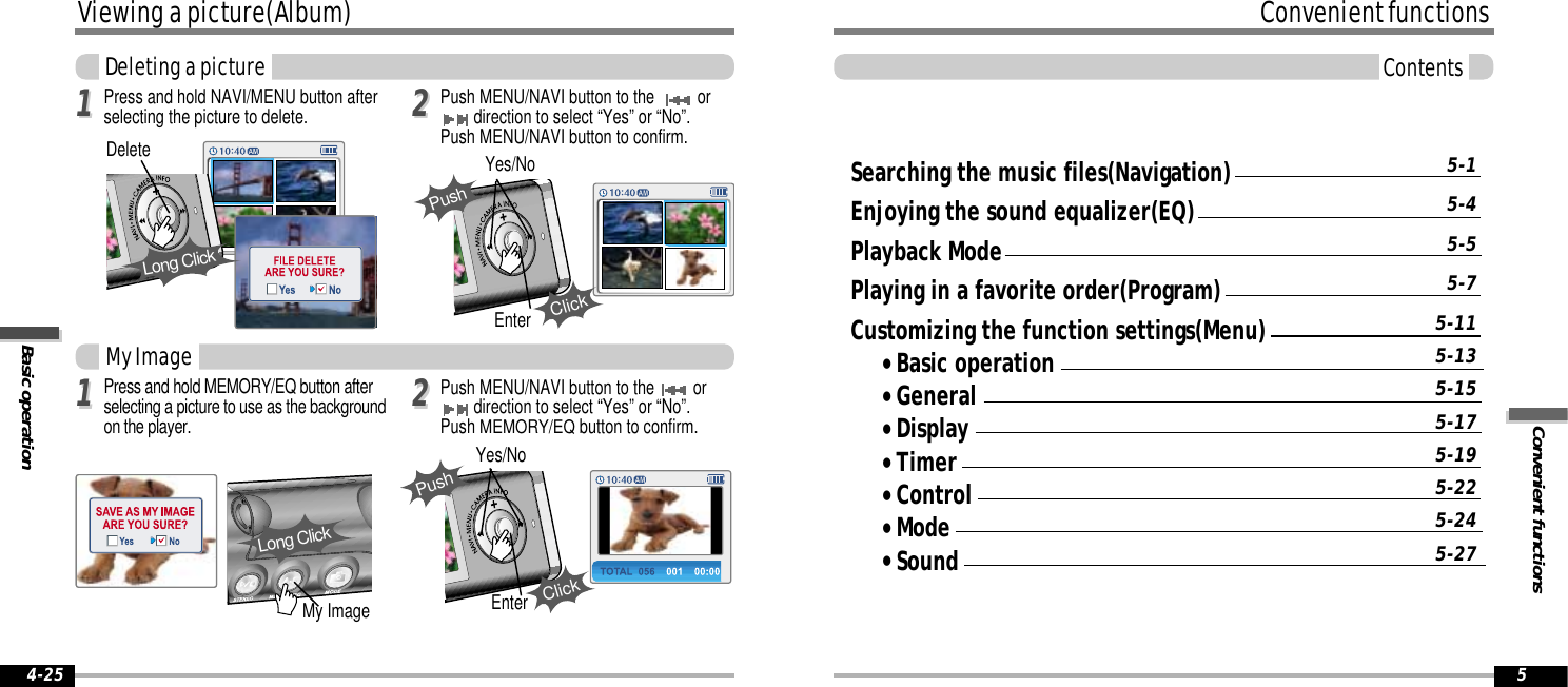 Convenient functionsConvenient functionsContents5Viewing a picture(Album)Basic operation4-25Searching the music files(Navigation)Enjoying the sound equalizer(EQ)Playback ModePlaying in a favorite order(Program)Customizing the function settings(Menu)&quot;Basic operation&quot;General&quot;Display&quot;Timer&quot;Control&quot;Mode&quot;Sound5-15-45-55-75-115-135-155-175-195-225-245-27Deleting a picturePress and hold NAVI/MENU button afterselecting the picture to delete.My Image1122Push MENU/NAVI button to the   ordirection to select “Yes” or “No”.Push MENU/NAVI button to confirm.EnterYes/NoClickPush10:40My ImageLong ClickPress and hold MEMORY/EQ button afterselecting a picture to use as the backgroundon the player.1122Push MENU/NAVI button to the  ordirection to select “Yes” or “No”.Push MEMORY/EQbutton to confirm.EnterYes/NoPushClick10:40DeleteLong Click