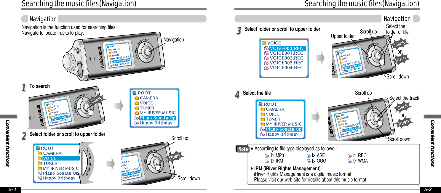 Convenient functionsSearching the music files(Navigation)Navigation5-2Searching the music files(Navigation)Convenient functionsNavigation5-1Navigation is the function used for searching files.Navigate to locate tracks to play.To search1122Scroll upScroll downClickPushSelect the file Scroll upScroll downSelect the track44Select folder or scroll to upper folder Upper folder Scroll up Select thefolder or fileScroll down33ClickPushSelect folder or scroll to upper folderClickPushNoteMP3IRM ASFOGG   RECWMA&quot;According to file type displayed as follows :&quot;IRM (iRiver Rights Management)iRiver Rights Management is a digital music format. Please visit our web site for details about this music format.Navigation