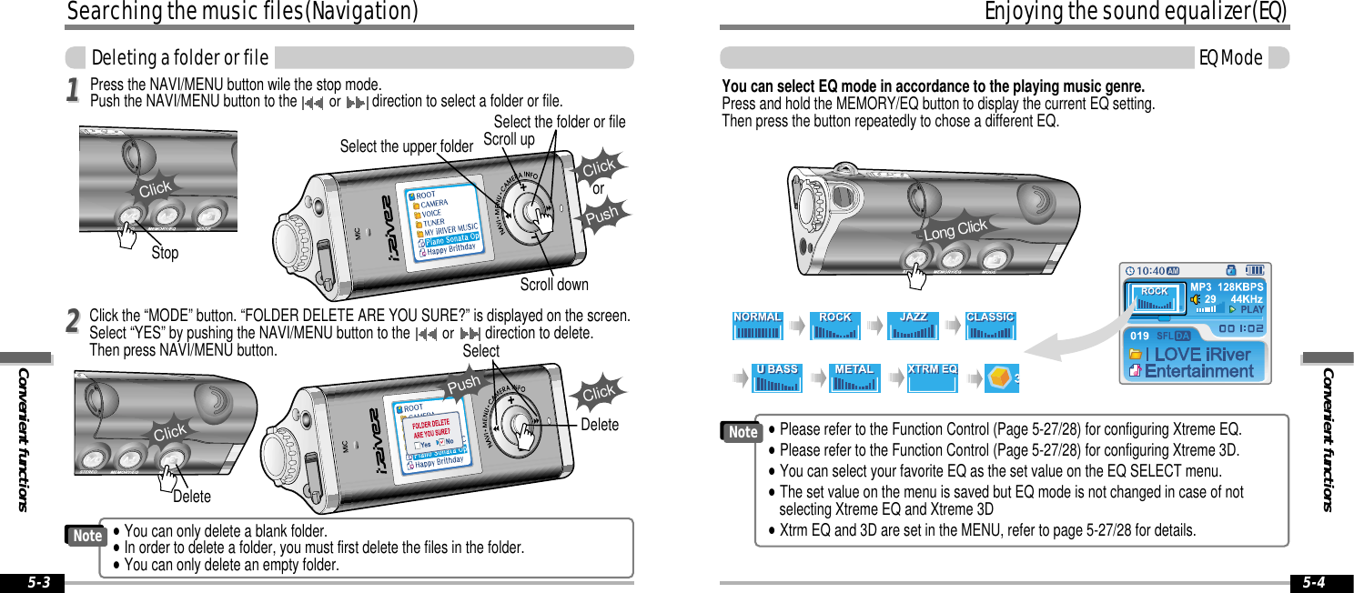 Convenient functionsEnjoying the sound equalizer(EQ)EQ Mode5-4Searching the music files(Navigation)Convenient functionsDeleting a folder or file5-3Click the “MODE” button. “FOLDER DELETE ARE YOU SURE?” is displayed on the screen.Select “YES” by pushing the NAVI/MENU button to the or direction to delete. Then press NAVI/MENU button.Press the NAVI/MENU button wile the stop mode.Push the NAVI/MENU button to the or direction to select a folder or file.Select the upper folder Scroll upSelect the folder or fileScroll downClickPushorSelectClickClickStopClickDeleteDeleteYou can select EQ mode in accordance to the playing music genre. Press and hold the MEMORY/EQ button to display the current EQ setting.  Then press the button repeatedly to chose a different EQ.Long Click1122Push&quot;Please refer to the Function Control (Page 5-27/28) for configuring Xtreme EQ.&quot;Please refer to the Function Control (Page 5-27/28) for configuring Xtreme 3D.&quot;You can select your favorite EQ as the set value on the EQ SELECT menu.&quot;The set value on the menu is saved but EQ mode is not changed in case of notselecting Xtreme EQ and Xtreme 3D&quot;Xtrm EQ and 3D are set in the MENU, refer to page 5-27/28 for details.Note&quot;You can only delete a blank folder. &quot;In order to delete a folder, you must first delete the files in the folder.&quot;You can only delete an empty folder.Note