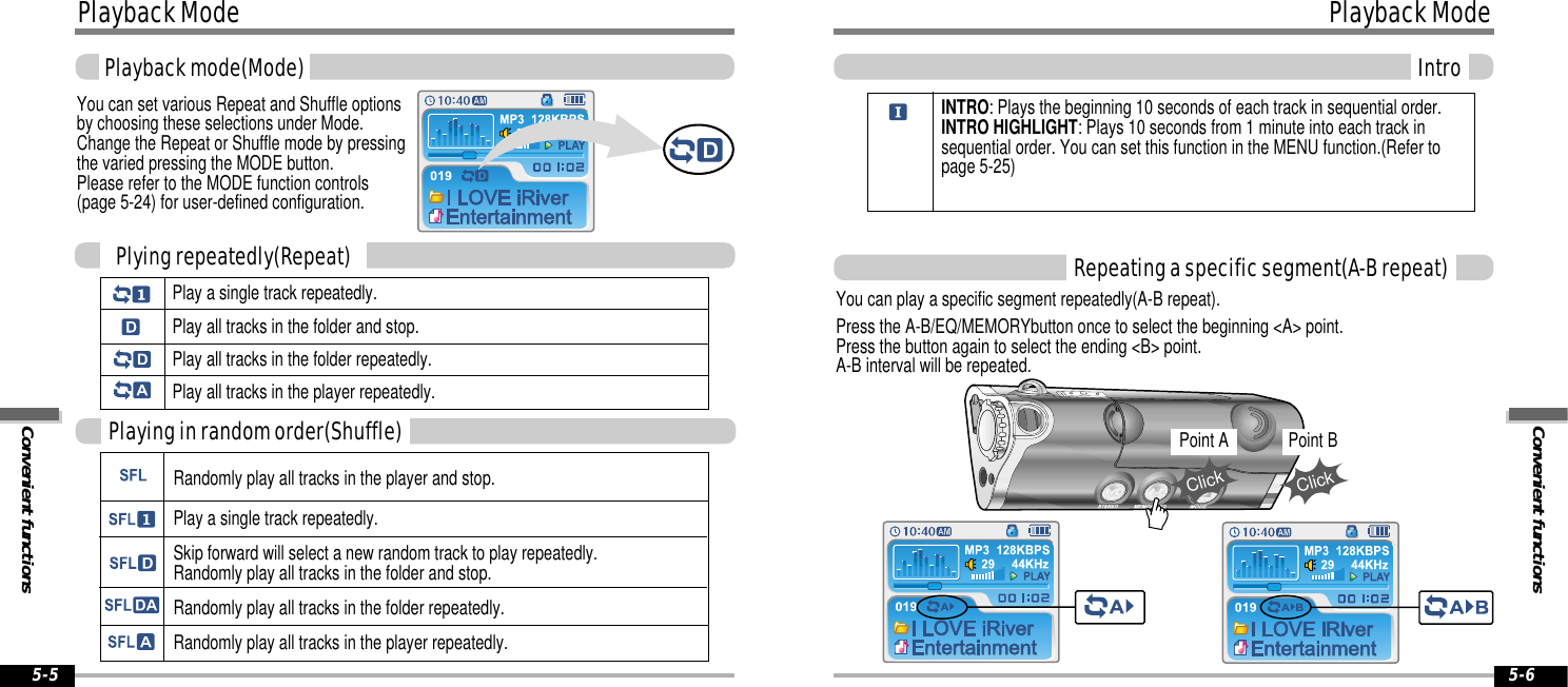 Convenient functionsPlayback ModeIntro5-6Playback ModeConvenient functionsPlayback mode(Mode)5-5You can set various Repeat and Shuffle optionsby choosing these selections under Mode. Change the Repeat or Shuffle mode by pressingthe varied pressing the MODE button. Please refer to the MODE function controls(page 5-24) for user-defined configuration.Play a single track repeatedly.Play all tracks in the folder and stop.Play all tracks in the folder repeatedly. Play all tracks in the player repeatedly.Plying repeatedly(Repeat)Randomly play all tracks in the player and stop.Play a single track repeatedly. Skip forward will select a new random track to play repeatedly.Randomly play all tracks in the folder and stop.Randomly play all tracks in the folder repeatedly.Randomly play all tracks in the player repeatedly.Playing in random order(Shuffle)Repeating a specific segment(A-B repeat)You can play a specific segment repeatedly(A-B repeat).Press the A-B/EQ/MEMORYbutton once to select the beginning &lt;A&gt; point.Press the button again to select the ending &lt;B&gt; point.A-B interval will be repeated.INTRO: Plays the beginning 10 seconds of each track in sequential order.INTRO HIGHLIGHT: Plays 10 seconds from 1 minute into each track insequential order. You can set this function in the MENU function.(Refer topage 5-25)Point AClickPoint BClick