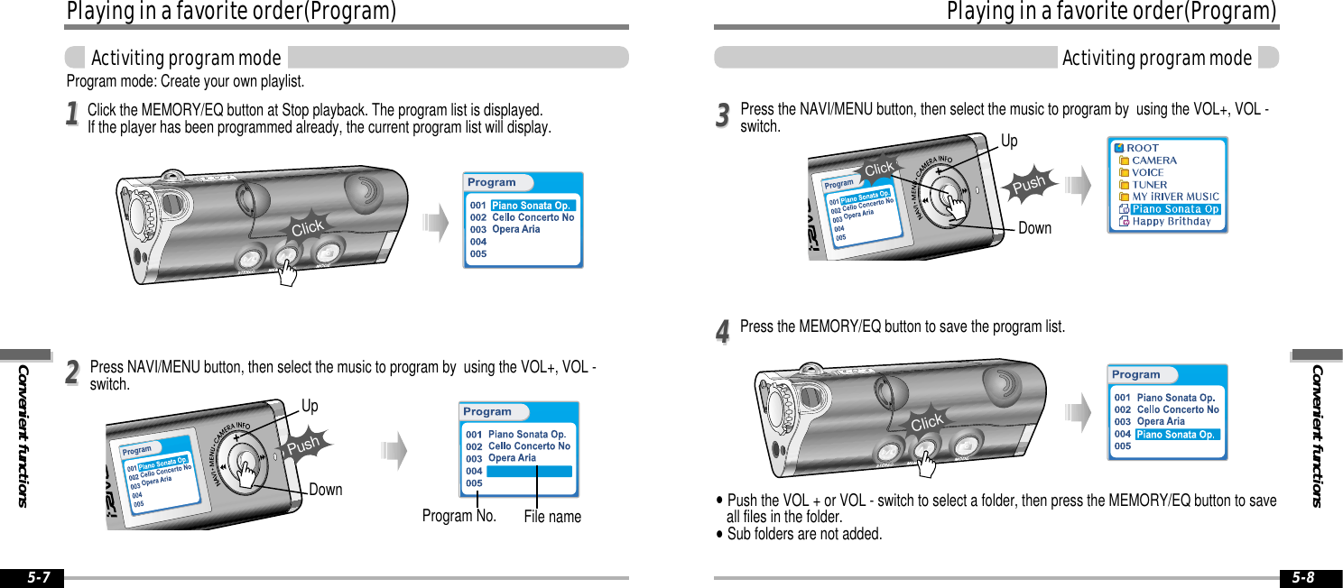 Convenient functionsPlaying in a favorite order(Program)Activiting program mode5-8Playing in a favorite order(Program)Convenient functionsActiviting program mode5-7Program mode: Create your own playlist.Click the MEMORY/EQ button at Stop playback. The program list is displayed.  If the player has been programmed already, the current program list will display.Program No. File namePress NAVI/MENU button, then select the music to program by  using the VOL+, VOL -switch.1122UpDownPushPress the MEMORY/EQ button to save the program list.Press the NAVI/MENU button, then select the music to program by  using the VOL+, VOL -switch.&quot;Push the VOL + or VOL - switch to select a folder, then press the MEMORY/EQ button to saveall files in the folder. &quot;Sub folders are not added.3344UpDownPushClickClickClick