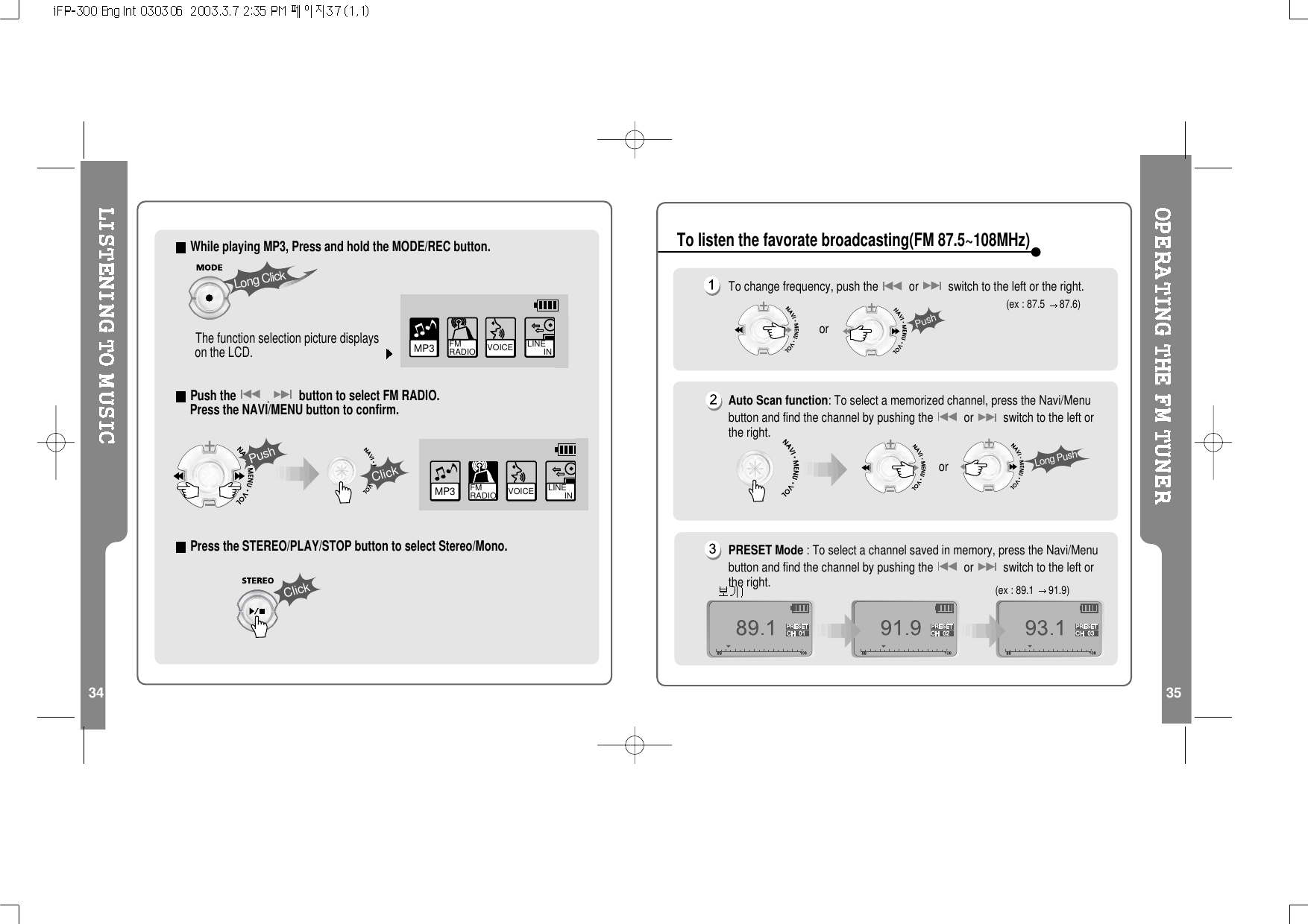 34 35While playing MP3, Press and hold the MODE/REC button.The function selection picture displayson the LCD.Push the button to select FM RADIO.Press the NAVI/MENU button to confirm.Press the STEREO/PLAY/STOP button to select Stereo/Mono.MP3 FM RADIO VOICE LINE       INPushClickLong ClickClickVOICE LINE       INMP3 FM RADIOTo change frequency, push the or switch to the left or the right.Auto Scan function: To select a memorized channel, press the Navi/Menubutton and find the channel by pushing the or switch to the left orthe right.PRESET Mode : To select a channel saved in memory, press the Navi/Menubutton and find the channel by pushing the or switch to the left orthe right.(ex : 87.5 87.6)(ex : 89.1 91.9)PushorLong PushorTo listen the favorate broadcasting(FM 87.5~108MHz)