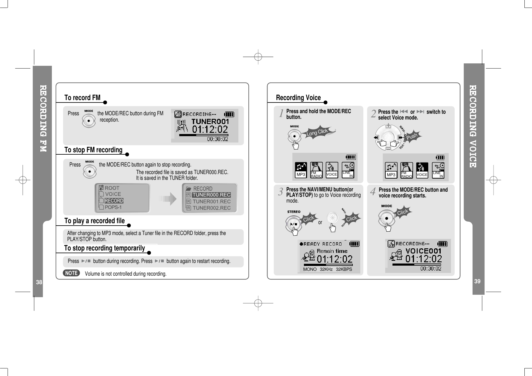 38 39Press the MODE/REC button during FMreception.Press the MODE/REC button again to stop recording.The recorded file is saved as TUNER000.REC.It is saved in the TUNER folder.To record FMTo stop FM recordingTo play a recorded fileTo stop recording temporarilyAfter changing to MP3 mode, select a Tuner file in the RECORD folder, press thePLAY/STOP button.Press button during recording. Press button again to restart recording.Volume is not controlled during recording.MP3 FM RADIO VOICE LINE       IN VOICE LINE       INMP3 FM RADIOMONO   32KHz   32KBPSPress and hold the MODE/RECbutton.Press the NAVI/MENU button(orPLAY/STOP) to go to Voice recordingmode.Press the MODE/REC button andvoice recording starts.Press the or switch toselect Voice mode.Long ClickPushClickClickClickorRecording VoiceNOTE