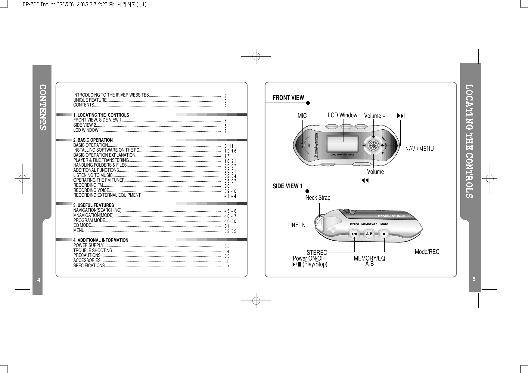 45FRONT VIEWSIDE VIEW 1INTRODUCING TO THE IRIVER WEBSITES.....................................................................UNIQUE FEATURE.............................................................................................................CONTENTS.........................................................................................................................1. LOCATING THE CONTROLSFRONT VIEW, SIDE VIEW 1...............................................................................................SIDE VIEW 2........................................................................................................................LCD WINDOW.....................................................................................................................2. BASIC OPERATIONBASIC OPERATION............................................................................................................INSTALLING SOFTWARE ON THE PC..............................................................................BASIC OPERATION EXPLANATION..................................................................................PLAYER &amp; FILE TRANSFERING........................................................................................HANDLING FOLDERS &amp; FILES..........................................................................................ADDITIONAL FUNCTIONS..................................................................................................LISTENING TO MUSIC.......................................................................................................OPERATING THE FM TUNER............................................................................................RECORDING FM.................................................................................................................RECORDING VOICE...........................................................................................................RECORDING EXTERNAL EQUIPMENT3. USEFUL FEATURESNAVIGATION(SEARCHING)...............................................................................................MNAVIGATION(MODE).......................................................................................................PROGRAM MODE...............................................................................................................EQ MODE............................................................................................................................MENU...................................................................................................................................4. ADDITIONAL INFORMATIONPOWER SUPPLY................................................................................................................TROUBLE SHOOTING........................................................................................................PRECAUTIONS...................................................................................................................ACCESSORIES...................................................................................................................SPECIFICATIONS...............................................................................................................Neck StrapMIC LCD Window Volume +Volume -STEREOPower ON/OFF/(Play/Stop) MEMORY/EQA-BMode/REC