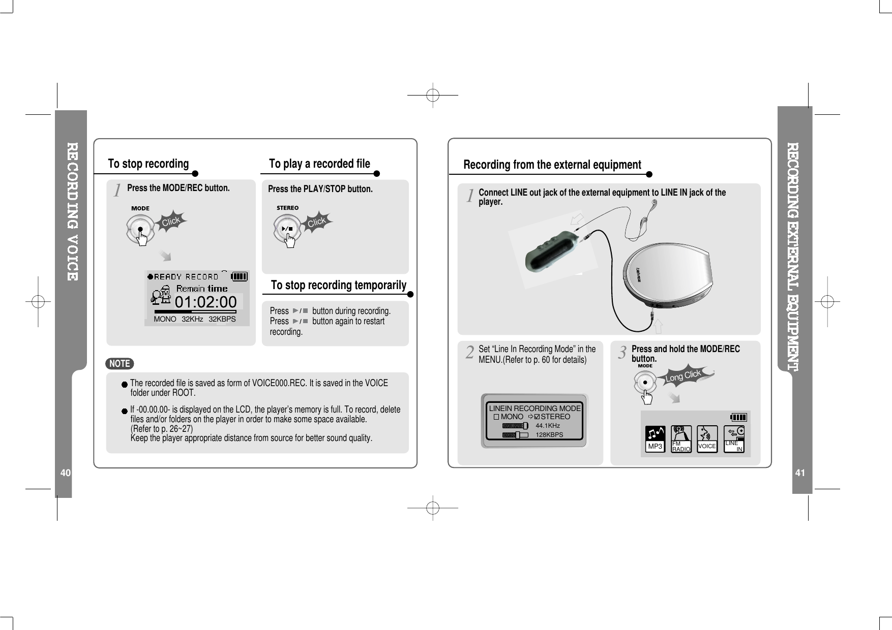 40 41ClickMONO   32KHz   32KBPSClickThe recorded file is saved as form of VOICE000.REC. It is saved in the VOICEfolder under ROOT.If -00.00.00- is displayed on the LCD, the player’s memory is full. To record, deletefiles and/or folders on the player in order to make some space available.(Refer to p. 26~27)Keep the player appropriate distance from source for better sound quality.Press the MODE/REC button. Press the PLAY/STOP button.Press button during recording.Press button again to restartrecording.To stop recording To play a recorded fileTo stop recording temporarilyConnect LINE out jack of the external equipment to LINE IN jack of theplayer.LINEIN RECORDING MODEMONO STEREO44.1KHz128KBPSSet “Line In Recording Mode” in theMENU.(Refer to p. 60 for details)MP3 FM RADIO VOICE LINE       INPress and hold the MODE/RECbutton.Long ClickRecording from the external equipmentNOTE