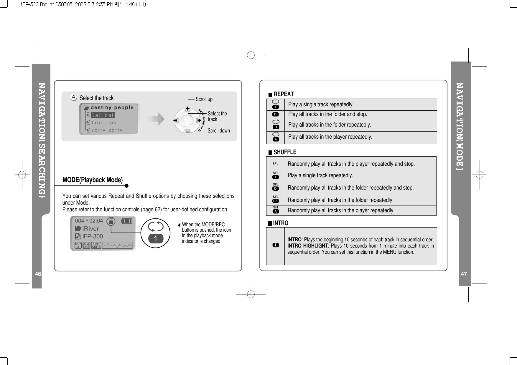 46 47You can set various Repeat and Shuffle options by choosing these selectionsunder Mode.Please refer to the function controls (page 62) for user-defined configuration.When the MODE/RECbutton is pushed, the iconin the playback modeindicator is changed.iFP-300-Select the track Scroll upScroll downSelect thetrackMODE(Playback Mode)Randomly play all tracks in the player repeatedly and stop.Play a single track repeatedly.Randomly play all tracks in the folder repeatedly and stop.Randomly play all tracks in the folder repeatedly.Randomly play all tracks in the player repeatedly.INTRO: Plays the beginning 10 seconds of each track in sequential order.INTRO HIGHLIGHT: Plays 10 seconds from 1 minute into each track insequential order. You can set this function in the MENU function.Play a single track repeatedly.Play all tracks in the folder and stop.Play all tracks in the folder repeatedly.Play all tracks in the player repeatedly.INTROREPEATSHUFFLE