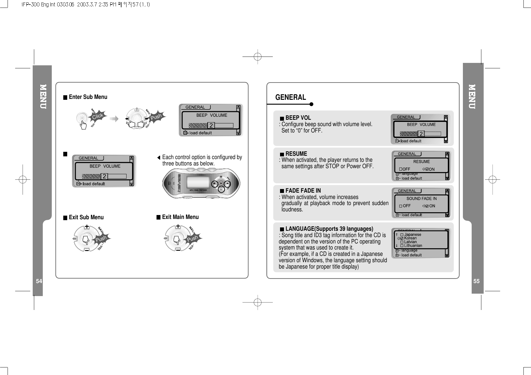 54 55Each control option is configured bythree buttons as below.Exit Sub Menu22Enter Sub MenuClickPushPushExit Main MenuPushRESUME: When activated, the player returns to thesame settings after STOP or Power OFF.FADE FADE IN: When activated, volume increasesgradually at playback mode to prevent suddenloudness.LANGUAGE(Supports 39 languages): Song title and ID3 tag information for the CD isdependent on the version of the PC operatingsystem that was used to create it.(For example, if a CD is created in a Japaneseversion of Windows, the language setting shouldbe Japanese for proper title display)BEEP VOL: Configure beep sound with volume level.Set to “0” for OFF.GENERAL