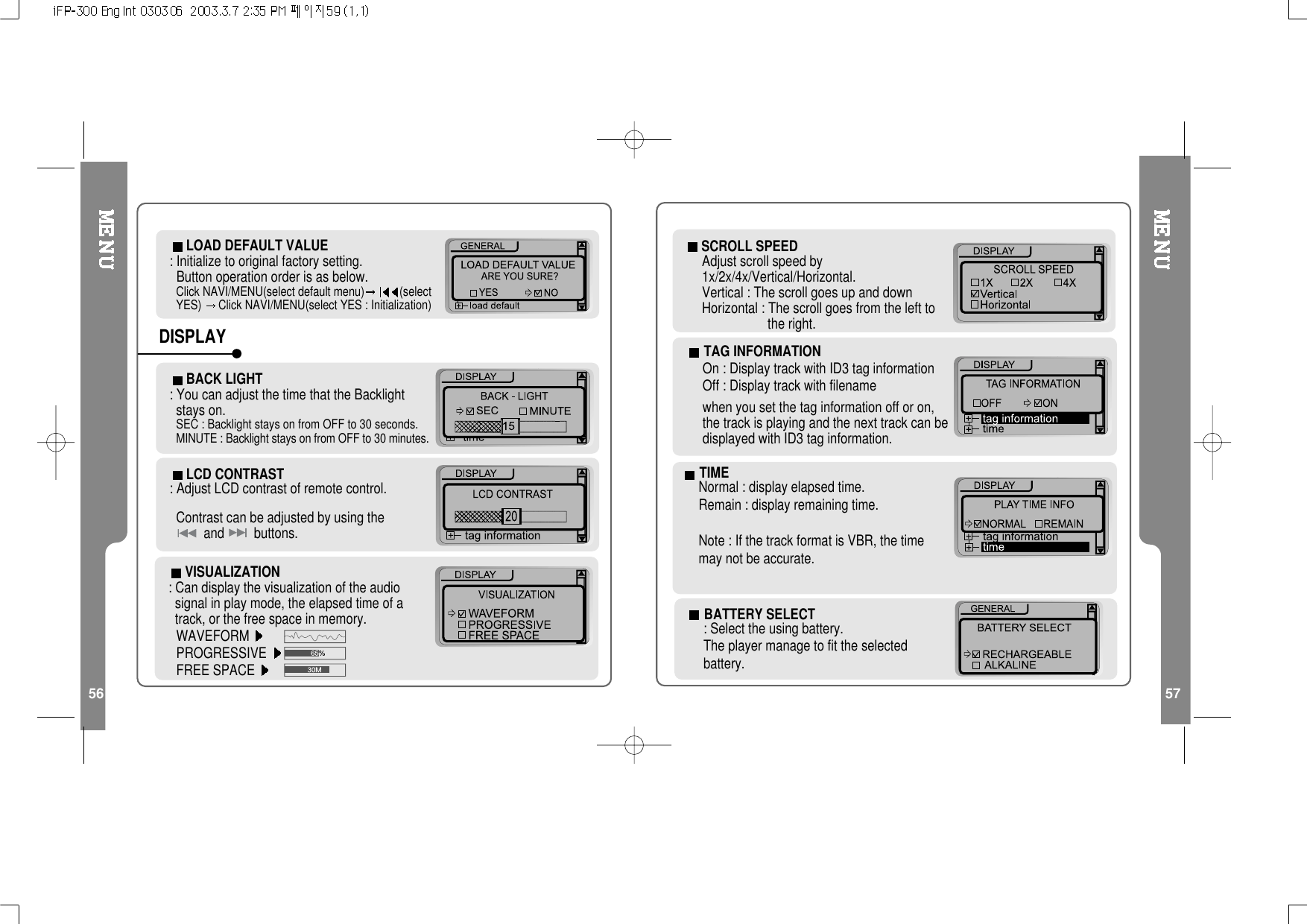56 57LOAD DEFAULT VALUE: Initialize to original factory setting.Button operation order is as below.Click NAVI/MENU(select default menu) (selectYES) Click NAVI/MENU(select YES : Initialization)LCD CONTRAST: Adjust LCD contrast of remote control.Contrast can be adjusted by using theand buttons.BACK LIGHT: You can adjust the time that the Backlightstays on.SEC : Backlight stays on from OFF to 30 seconds.MINUTE : Backlight stays on from OFF to 30 minutes.DISPLAYVISUALIZATION: Can display the visualization of the audiosignal in play mode, the elapsed time of atrack, or the free space in memory.WAVEFORMPROGRESSIVEFREE SPACETIMENormal : display elapsed time.Remain : display remaining time.Note:IfthetrackformatisVBR,thetimemay not be accurate.TAG INFORMATIONOn : Display track with ID3 tag informationOff : Display track with filenamewhen you set the tag information off or on,thetrackisplayingandthenexttrackcanbedisplayedwithID3taginformation.SCROLL SPEEDAdjust scroll speed by1x/2x/4x/Vertical/Horizontal.Vertical : The scroll goes up and downHorizontal : The scroll goes from the left tothe right.BATTERY SELECT: Select the using battery.The player manage to fit the selectedbattery.