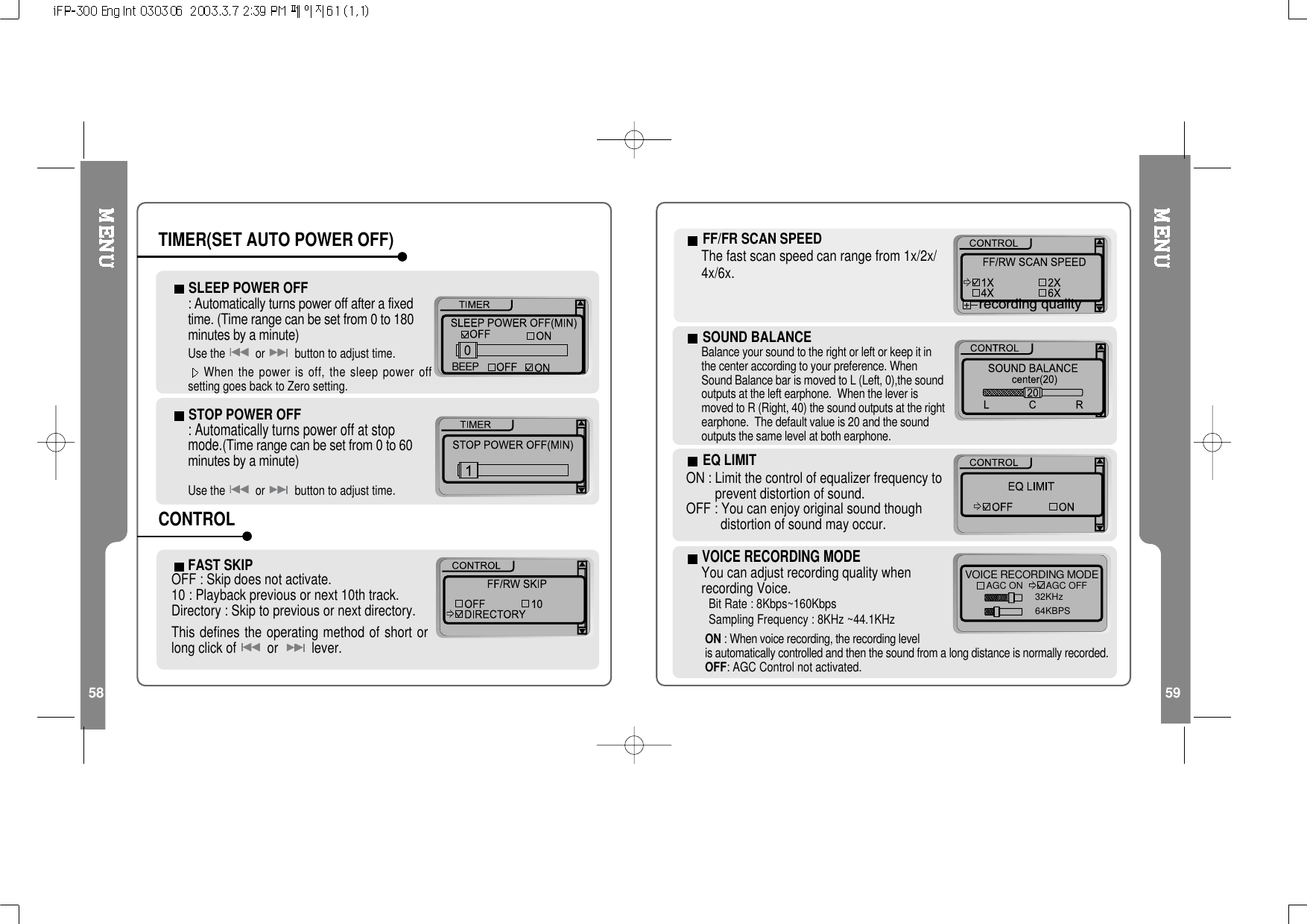 58 59FAST SKIPOFF : Skip does not activate.10 : Playback previous or next 10th track.Directory : Skip to previous or next directory.This defines the operating method of short orlong click of or lever.STOP POWER OFF: Automatically turns power off at stopmode.(Time range can be set from 0 to 60minutesbyaminute)Use the or button to adjust time.SLEEP POWER OFF: Automatically turns power off after a fixedtime. (Time range can be set from 0 to 180minutesbyaminute)Use the or button to adjust time.When the power is off, the sleep power offsetting goes back to Zero setting.BEEPTIMER(SET AUTO POWER OFF)CONTROLFF/FRSCANSPEEDThefastscanspeedcanrangefrom1x/2x/4x/6x.recording qualityVOICE RECORDING MODEYou can adjust recording quality whenrecording Voice.Bit Rate : 8Kbps~160KbpsSampling Frequency : 8KHz ~44.1KHzVOICE RECORDING MODE32KHz64KBPSAGC ON         AGC OFFEQ LIMITON : Limit the control of equalizer frequency toprevent distortion of sound.OFF : You can enjoy original sound thoughdistortion of sound may occur.ON : When voice recording, the recording levelis automatically controlled and then the sound from a long distance is normally recorded.OFF: AGC Control not activated.SOUND BALANCEBalance your sound to the right or left or keep it inthe center according to your preference. WhenSound Balance bar is moved to L (Left, 0),the soundoutputs at the left earphone. When the lever ismoved to R (Right, 40) the sound outputs at the rightearphone. The default value is 20 and the soundoutputs the same level at both earphone.