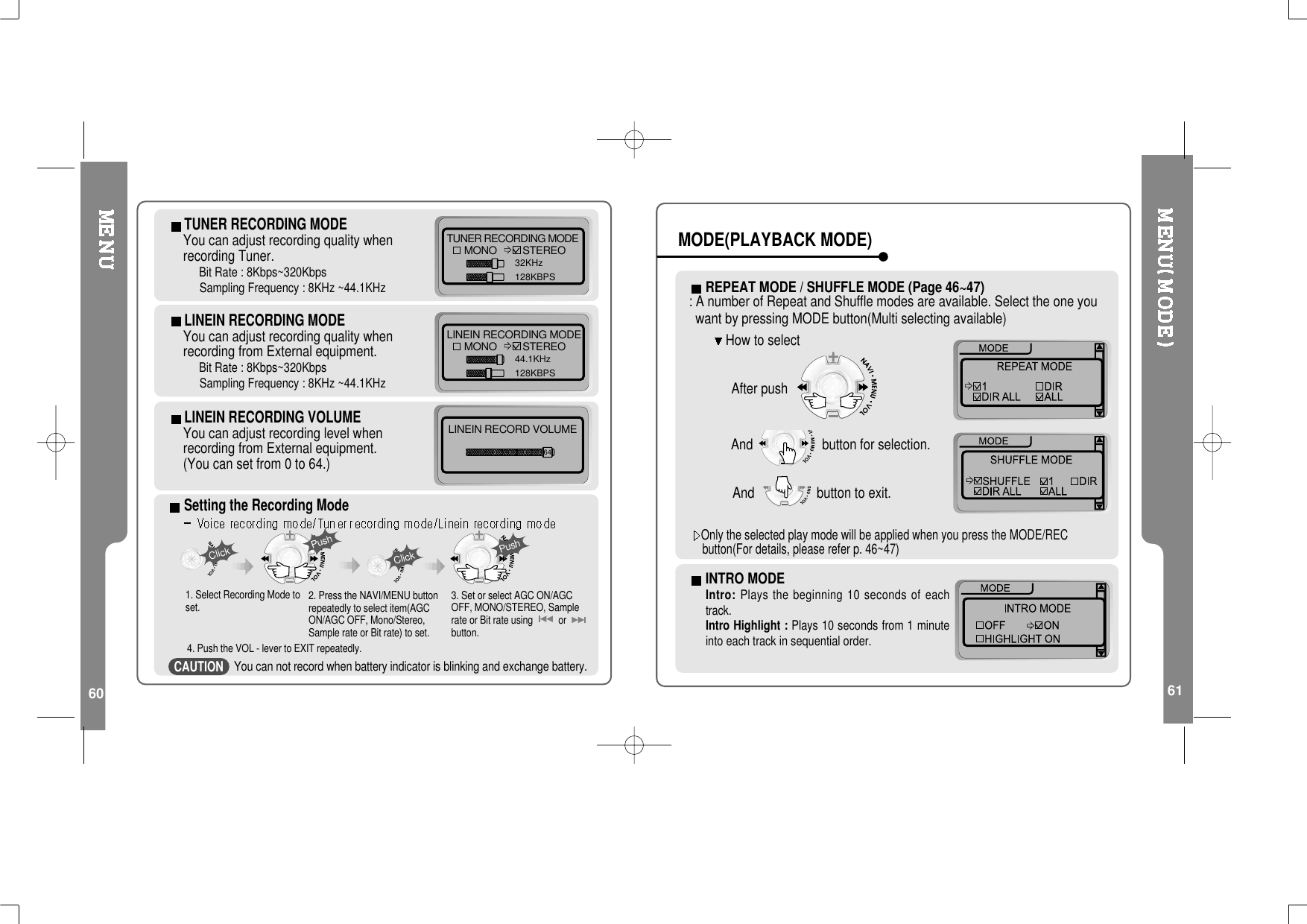 60 61TUNER RECORDING MODEYou can adjust recording quality whenrecording Tuner.Bit Rate : 8Kbps~320KbpsSampling Frequency : 8KHz ~44.1KHzTUNER RECORDING MODEMONO STEREO32KHz128KBPSLINEIN RECORDING MODEYou can adjust recording quality whenrecording from External equipment.Bit Rate : 8Kbps~320KbpsSampling Frequency : 8KHz ~44.1KHzLINEIN RECORDING MODEMONO STEREO44.1KHz128KBPSLINEIN RECORDING VOLUMEYou can adjust recording level whenrecording from External equipment.(Youcansetfrom0to64.)LINEIN RECORD VOLUME64Setting the Recording ModePushClickClick1. Select Recording Mode toset.Push3. Set or select AGC ON/AGCOFF, MONO/STEREO, Samplerate or Bit rate using orbutton.2. Press the NAVI/MENU buttonrepeatedly to select item(AGCON/AGC OFF, Mono/Stereo,Sample rate or Bit rate) to set.4. Push the VOL - lever to EXIT repeatedly.You can not record when battery indicator is blinking and exchange battery.INTRO MODEIntro: Plays the beginning 10 seconds of eachtrack.Intro Highlight : Plays 10 seconds from 1 minuteinto each track in sequential order.REPEATMODE/SHUFFLEMODE(Page46~47): A number of Repeat and Shuffle modes are available. Select the one youwant by pressing MODE button(Multi selecting available)After pushHow to selectAnd button for selection.Only the selected play mode will be applied when you press the MODE/RECbutton(For details, please refer p. 46~47)And buttontoexit.MODE(PLAYBACK MODE)CAUTION