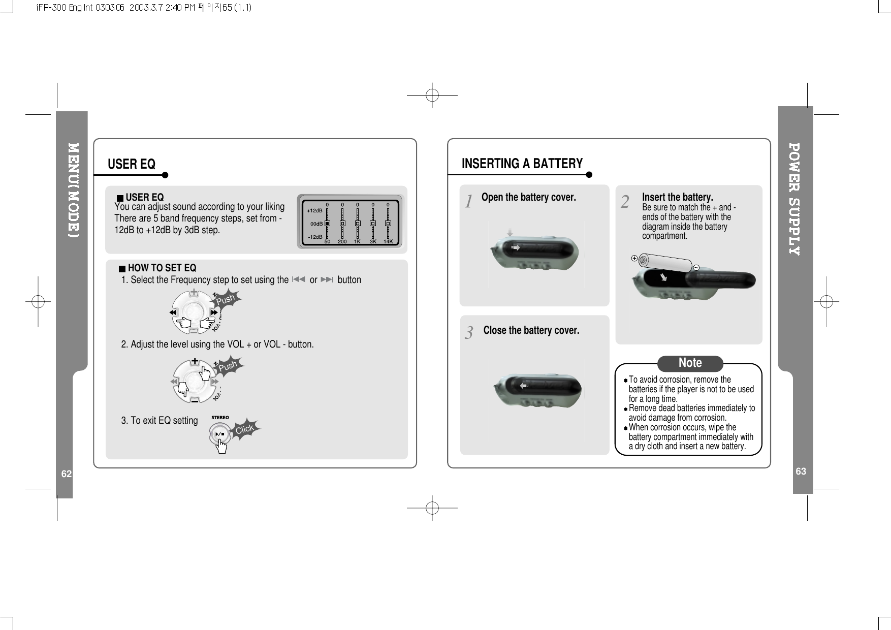 62USER EQYou can adjust sound according to your liking There are 5 band frequency steps, set from -12dB to +12dB by 3dB step.USER EQ63HOW TO SET EQ1. Select the Frequency step to set using the or button2. Adjust the level using the VOL + or VOL - button.3. To exit EQ settingPushPushClickOpen the battery cover.Close the battery cover.Insert the battery.Be sure to match the + and -ends of the battery with thediagram inside the batterycompartment.To avoid corrosion, remove thebatteries if the player is not to be usedfor a long time.Remove dead batteries immediately toavoid damage from corrosion.When corrosion occurs, wipe thebattery compartment immediately witha dry cloth and insert a new battery.NoteINSERTING A BATTERY
