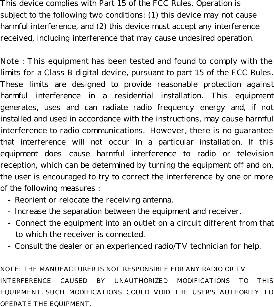 This device complies with Part 15 of the FCC Rules. Operation is  subject to the following two conditions: (1) this device may not cause  harmful interference, and (2) this device must accept any interference  received, including interference that may cause undesired operation.  Note : This equipment has been tested and found to comply with the limits for a Class B digital device, pursuant to part 15 of the FCC Rules. These limits are designed to provide reasonable protection against harmful interference in a residential installation. This equipment generates, uses and can radiate radio frequency energy and, if not installed and used in accordance with the instructions, may cause harmful interference to radio communications. However, there is no guarantee that interference will not occur in a particular installation. If this equipment does cause harmful interference to radio or television reception, which can be determined by turning the equipment off and on, the user is encouraged to try to correct the interference by one or more of the following measures : - Reorient or relocate the receiving antenna. - Increase the separation between the equipment and receiver. - Connect the equipment into an outlet on a circuit different from that to which the receiver is connected. - Consult the dealer or an experienced radio/TV technician for help.  NOTE: THE MANUFACTURER IS NOT RESPONSIBLE FOR ANY RADIO OR TV  INTERFERENCE CAUSED BY UNAUTHORIZED MODIFICATIONS TO THIS EQUIPMENT. SUCH MODIFICATIONS COULD VOID THE USER&apos;S AUTHORITY TO OPERATE THE EQUIPMENT.   