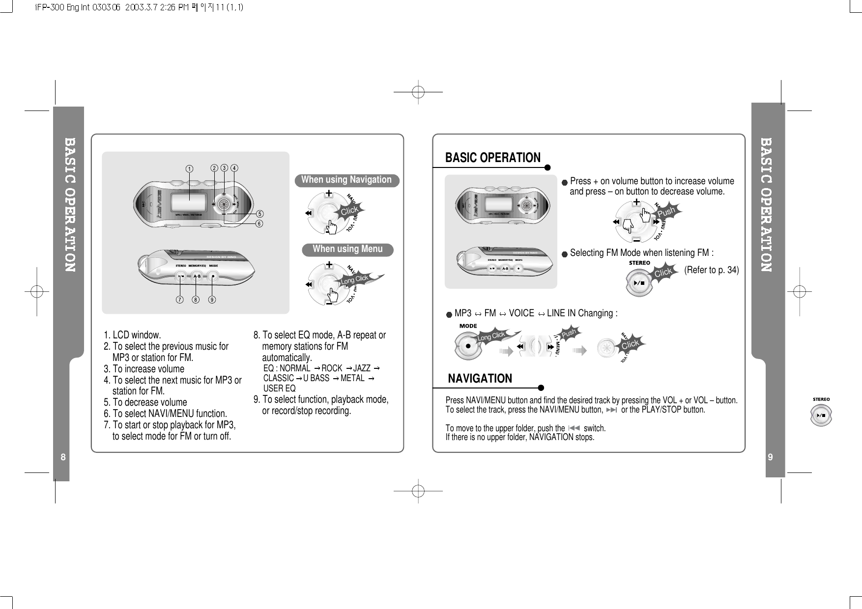 8 9When using NavigationClick1. LCD window.2. To select the previous music forMP3 or station for FM.3. To increase volume4. To select the next music for MP3 orstation for FM.5. To decrease volume6. To select NAVI/MENU function.7. To start or stop playback for MP3,to select mode for FM or turn off.8. To select EQ mode, A-B repeat ormemory stations for FMautomatically.EQ:NORMAL ROCK JAZZCLASSIC UBASS METALUSER EQ9. To select function, playback mode,or record/stop recording.When using MenuLong ClickPress NAVI/MENU button and find the desired track by pressing the VOL + or VOL – button.To select the track, press the NAVI/MENU button, or the PLAY/STOP button.To move to the upper folder, push the switch.If there is no upper folder, NAVIGATION stops.Press + on volume button to increase volumeand press – on button to decrease volume.Selecting FM Mode when listening FM :(Refer to p. 34)PushClickBASIC OPERATIONNAVIGATIONLong ClickPushClickMP3 FM VOICE LINE IN Changing :