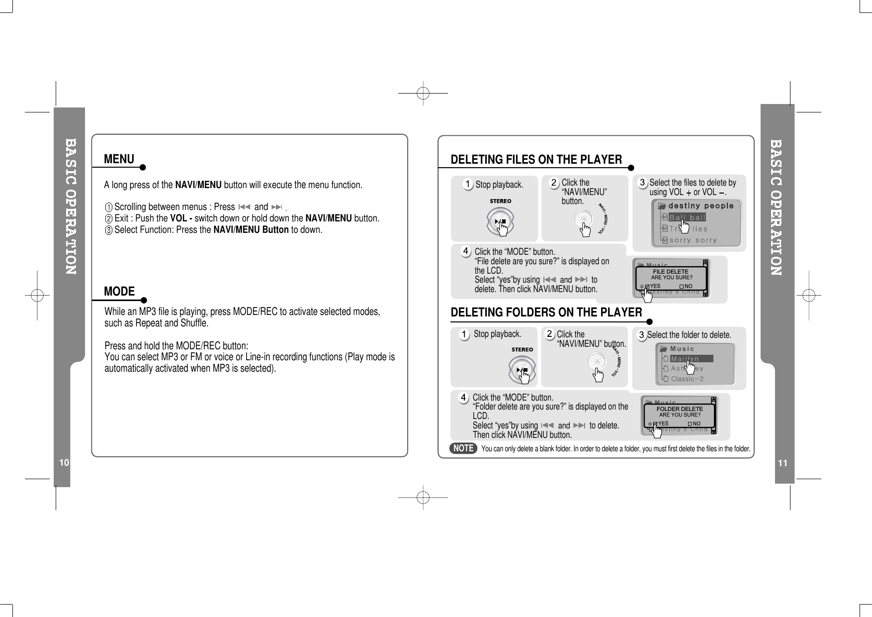 10A long press oftheNAVI/MENU button will executethemenu function.Scrolling between menus : Press andExit : Push the VOL - switch down or hold down the NAVI/MENU button.Select Function: Press the NAVI/MENU Button to down.While an MP3 file is playing, press MODE/REC to activate selected modes,such as Repeat and Shuffle.Press and hold the MODE/REC button:You can select MP3 or FM or voice or Line-in recording functions (Play mode isautomatically activated when MP3 is selected).MENUMODE11Stop playback. Click the“NAVI/MENU”button.Select the files to delete byusing VOL or VOL .Click the “MODE” button.“File delete are you sure?” is displayed onthe LCD.Select “yes”by usingandtodelete. Then click NAVI/MENU button.FILE DELETEStop playback. Select the folder to delete.Click the “MODE” button.“Folder delete are you sure?” is displayed on theLCD.Select “yes”by usingandto delete.Then click NAVI/MENU button.You can only delete a blank folder. In order to delete a folder, you must first delete the files in the folder.FOLDER DELETEClick the“NAVI/MENU” button.DELETING FILES ON THE PLAYERDELETING FOLDERS ON THE PLAYERNOTE