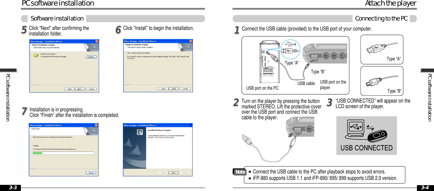3-43-3PCsoftwareinstallationPCsoftwareinstallationPCsoftwareinstallationSoftwareinstallationClick “Install” to begin the installation.556677Click “Next” after confirming theinstallation folder.Installation is in progressing.Click “Finish” after the installation is completed.AttachtheplayerConnectingtothePCConnect the USB cable (provided) to the USB port of your computer.Type “A”Type “B”USB port on the PCUSBportontheplayerUSB cableType “A”Type “B”Turn on the player by pressing the buttonmarked STEREO. Lift the protective coverover the USB port and connect the USBcable to the player.“USB CONNECTED” will appear on theLCD screen of the player.1122Connect the USB cable to the PC after playback stops to avoid errors.iFP-880 supports USB 1.1 and iFP-890/ 895/ 899 supports USB 2.0 version.Note33