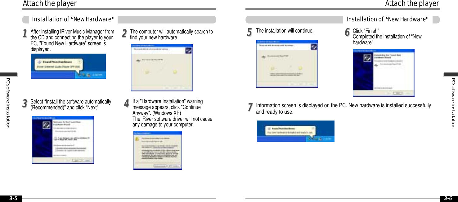3-63-5PCsoftwareinstallationPCsoftwareinstallationAttachtheplayerInstallationof NewHardwareSelect “Install the software automatically(Recommended)” and click “Next”. If a &quot;Hardware Installation&quot; warningmessage appears, click &quot;ContinueAnyway&quot;. (Windows XP)The iRiver software driver will not causeany damage to your computer.113344After installing iRiver Music Manager fromthe CD and connecting the player to yourPC, &quot;Found New Hardware&quot; screen isdisplayed.22The computer will automatically search tofind your new hardware.AttachtheplayerInstallationof NewHardwareInformation screen is displayed on the PC. New hardware is installed successfullyand ready to use.5577The installation will continue. Click “Finish”Completed the installation of “Newhardware”.66