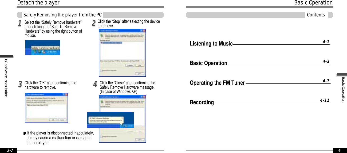 3-7BasicOperationContents4Listening to MusicBasic OperationOperating the FM TunerRecording4-14-34-74-11BasicOperationPCsoftwareinstallationDetachtheplayerSafelyRemovingtheplayerfromthePCClick the “OK” after confirming thehardware to remove. Click the “Close” after confirming theSafely Remove Hardware message.(In case of Windows XP)113344Select the “Safely Remove hardware”after clicking the “Safe To RemoveHardware” by using the right button ofmouse.22Click the “Stop” after selecting the deviceto remove.If the player is disconnected inacculately,it may cause a malfunction or damagesto the player.