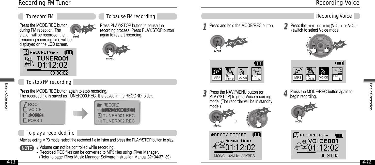 ClickClick4-124-1111223344Long ClickPushClickClickClickMP3 FM RADIO VOICE LINE       INFMVOICE LINE       INMP3 FM RADIOFMMONO   32KHz   32KBPSPress the MODE/REC buttonduring FM reception. Thestation will be recorded, theremaining recording time will bedisplayed on the LCD screen.Press the MODE/REC button again to stop recording.The recorded file is saved as TUNER000.REC. It is saved in the RECORD folder.Press PLAY/STOP button to pause therecording process. Press PLAY/STOP buttonagain to restart recording.TostopFMrecordingTorecordFM TopauseFMrecordingToplayarecordedfileAfter selecting MP3 mode, select the recorded file to listen and press the PLAY/STOP button to play.Recording-FMTunerVolume can not be controlled while recording.Recorded REC files can be converted to MP3 files using iRiver Manager.(Refer to page iRiver Music Manager Software Instruction Manual 32~34/37~39)NOTEPress and hold the MODE/REC button.Press the NAVI/MENU button (orPLAY/STOP) to go to Voice recordingmode. (The recorder will be in standbymode.)Press the MODE/REC button again tobegin recording.Press theor (VOL + or VOL -)switch to select Voice mode.orRecording-VoiceRecordingVoiceBasicOperationBasicOperation