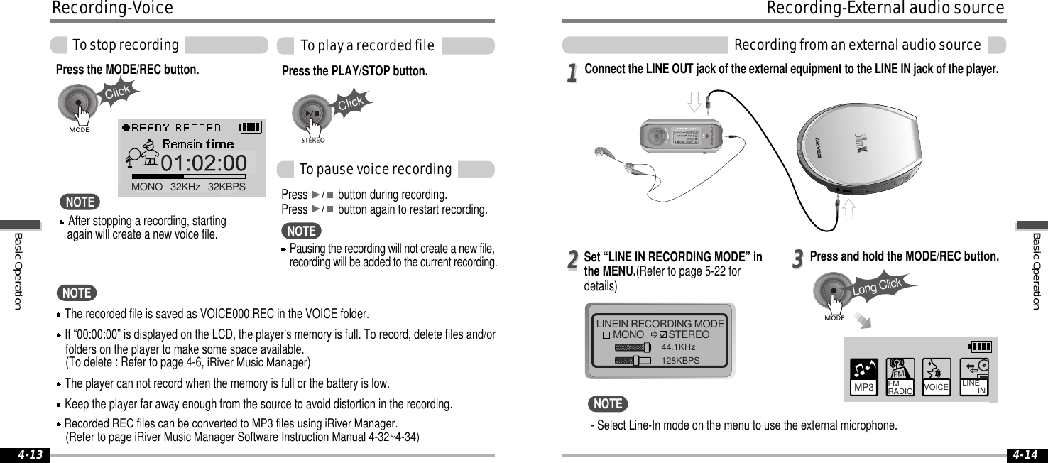 ClickClickMONO   32KHz   32KBPS4-144-13LINEIN RECORDING MODEMONO STEREO44.1KHz128KBPS112233Long ClickMP3 FM RADIO VOICE LINE       INFM- Select Line-In mode on the menu to use the external microphone.The recorded file is saved as VOICE000.REC in the VOICE folder.If “00:00:00” is displayed on the LCD, the player’s memory is full. To record, delete files and/orfolders on the player to make some space available.(To delete : Refer to page 4-6, iRiver Music Manager )The player can not record when the memory is full or the battery is low.Keep the player far away enough from the source to avoid distortion in the recording.Recorded REC files can be converted to MP3 files using iRiver Manager.(Refer to page iRiver Music Manager Software Instruction Manual 4-32~4-34)Press the MODE/REC button. Press the PLAY/STOP button.Press button during recording.Press button again to restart recording.Tostoprecording ToplayarecordedfileTopausevoicerecordingRecording-VoiceNOTEConnect the LINE OUT jack of the external equipment to the LINE IN jack of the player.Press and hold the MODE/REC button.Set “LINE IN RECORDING MODE” inthe MENU.(Refer to page 5-22 fordetails)Recording-ExternalaudiosourceRecordingfromanexternalaudiosourceNOTEAfter stopping a recording, startingagain will create a new voice file.NOTEPausing the recording will not create a new file,recording will be added to the current recording.NOTEBasicOperationBasicOperation