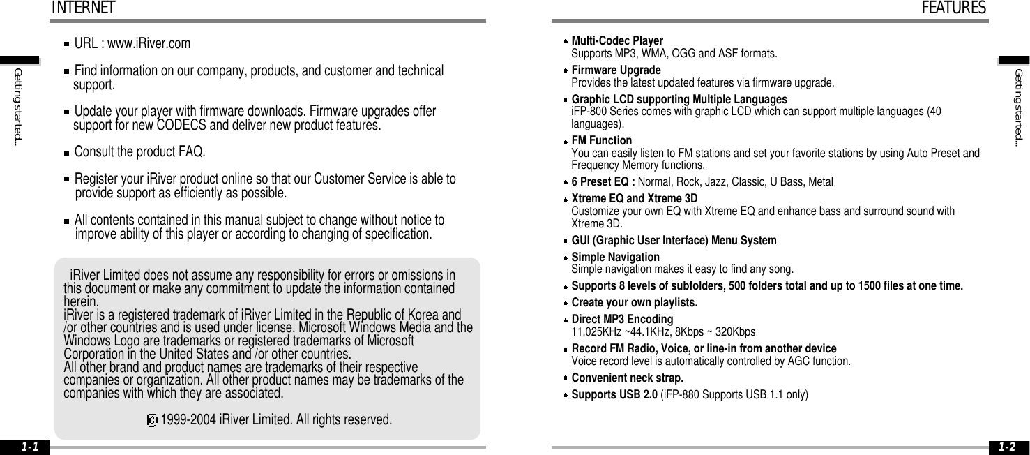 Gettingstarted...1-2Gettingstarted...1-1URL : www.iRiver.comFind information on our company, products, and customer and technicalsupport.Update your player with firmware downloads. Firmware upgrades offersupport for new CODECS and deliver new product features.Consult the product FAQ.Register your iRiver product online so that our Customer Service is able toprovide support as efficiently as possible.All contents contained in this manual subject to change without notice toimprove ability of this player or according to changing of specification.iRiver Limited does not assume any responsibility for errors or omissions inthis document or make any commitment to update the information containedherein.iRiver is a registered trademark of iRiver Limited in the Republic of Korea and/or other countries and is used under license. Microsoft Windows Media and theWindows Logo are trademarks or registered trademarks of MicrosoftCorporation in the United States and /or other countries.All other brand and product names are trademarks of their respectivecompanies or organization. All other product names may be trademarks of thecompanies with which they are associated.1999-2004 iRiver Limited. All rights reserved.INTERNETMulti-Codec PlayerSupports MP3, WMA, OGG and ASF formats.Firmware UpgradeProvides the latest updated features via firmware upgrade.Graphic LCD supporting Multiple LanguagesiFP-800 Series comes with graphic LCD which can support multiple languages (40languages).FM FunctionYou can easily listen to FM stations and set your favorite stations by using Auto Preset andFrequency Memory functions.6 Preset EQ : Normal, Rock, Jazz, Classic, U Bass, MetalXtreme EQ and Xtreme 3DCustomize your own EQ with Xtreme EQ and enhance bass and surround sound withXtreme 3D.GUI (Graphic User Interface) Menu SystemSimple NavigationSimple navigation makes it easy to find any song.Supports 8 levels of subfolders, 500 folders total and up to 1500 files at one time.Create your own playlists.Direct MP3 Encoding11.025KHz ~44.1KHz, 8Kbps ~ 320KbpsRecord FM Radio, Voice, or line-in from another deviceVoice record level is automatically controlled by AGC function.Convenient neck strap.Supports USB 2.0 (iFP-880 Supports USB 1.1 only)FEATURES