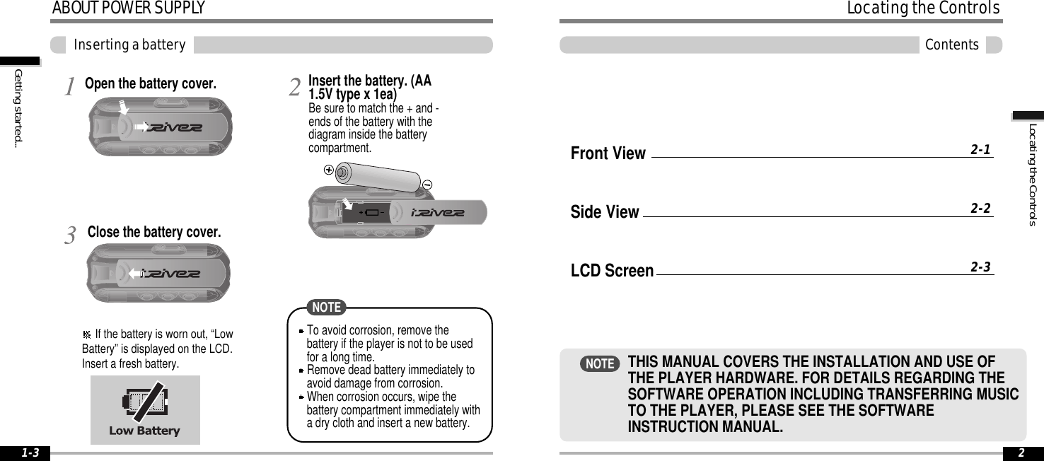 Open the battery cover.Close the battery cover.Insert the battery. (AA1.5V type x 1ea)Be sure to match the + and -ends of the battery with thediagram inside the batterycompartment.ABOUTPOWERSUPPLYInsertingabatteryGettingstarted...1-3If the battery is worn out, “LowBattery” is displayed on the LCD.Insert a fresh battery.To avoid corrosion, remove thebattery if the player is not to be usedfor a long time.Remove dead battery immediately toavoid damage from corrosion.When corrosion occurs, wipe thebattery compartment immediately witha dry cloth and insert a new battery.NOTELocatingtheControlsLocatingtheControlsContents2Front ViewSide ViewLCD Screen2-12-22-3THIS MANUAL COVERS THE INSTALLATION AND USE OFTHE PLAYER HARDWARE. FOR DETAILS REGARDING THESOFTWARE OPERATION INCLUDING TRANSFERRING MUSICTO THE PLAYER, PLEASE SEE THE SOFTWAREINSTRUCTION MANUAL.NOTE