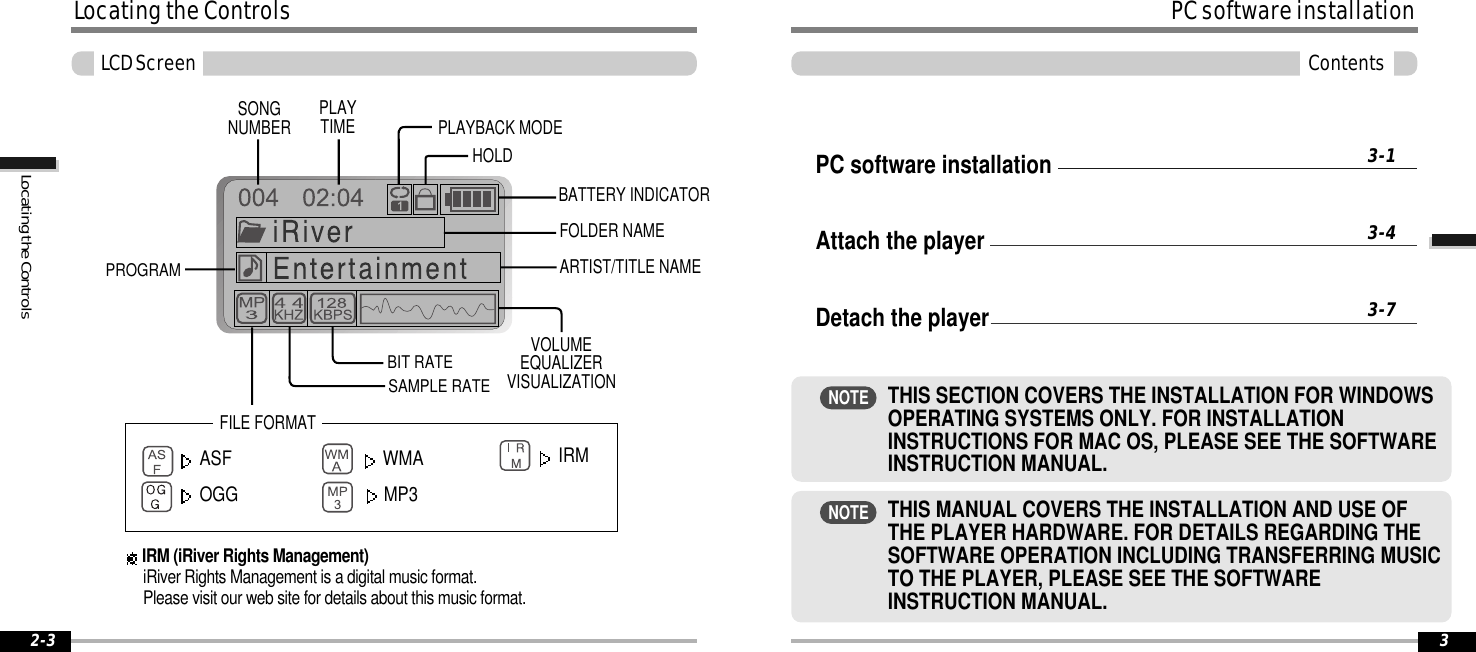 FILE FORMAT2-3SONGNUMBERBIT RATEPLAYTIME PLAYBACK MODEBATTERY INDICATORVOLUMEEQUALIZERVISUALIZATIONFOLDER NAMESAMPLE RATEPROGRAMARTIST/TITLE NAMEHOLDLocatingtheControlsLCDScreenASF WMAOGG MP3IRM (iRiver Rights Management)iRiver Rights Management is a digital music format.Please visit our web site for details about this music format.IRMLocatingtheControlsPC software installationAttach the playerDetach the player3-13-43-7PCsoftwareinstallation3ContentsTHIS MANUAL COVERS THE INSTALLATION AND USE OFTHE PLAYER HARDWARE. FOR DETAILS REGARDING THESOFTWARE OPERATION INCLUDING TRANSFERRING MUSICTO THE PLAYER, PLEASE SEE THE SOFTWAREINSTRUCTION MANUAL.NOTETHIS SECTION COVERS THE INSTALLATION FOR WINDOWSOPERATING SYSTEMS ONLY. FOR INSTALLATIONINSTRUCTIONS FOR MAC OS, PLEASE SEE THE SOFTWAREINSTRUCTION MANUAL.NOTE