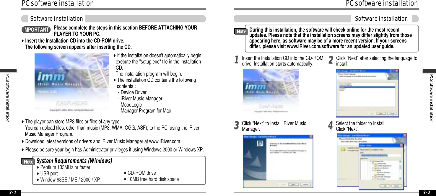 PCsoftwareinstallation3-2PCsoftwareinstallation3-1PCsoftwareinstallationSoftwareinstallationSystem Requirements (Windows)&quot;Pentium 133MHz or faster&quot;USB port&quot;Window 98SE / ME / 2000 / XP&quot;CD-ROM drive&quot;10MB free hard disk spaceNote&quot;The player can store MP3 files or files of any type.You can upload files, other than music (MP3, WMA, OGG, ASF), to the PC using the iRiverMusic Manager Program.&quot;Download latest versions of drivers and iRiver Music Manager at www.iRiver.com&quot;Insert the Installation CD into the CD-ROM drive.The following screen appears after inserting the CD.&quot;If the installation doesn&apos;t automatically begin,execute the &quot;setup.exe&quot; file in the installationCD.The installation program will begin.&quot;The installation CD contains the followingcontents :- Device Driver- iRiver Music Manager- MoodLogic- Manager Program for Mac&quot;Please be sure your login has Administrator privileges if using Windows 2000 or Windows XP.Please complete the steps in this section BEFORE ATTACHING YOURPLAYER TO YOUR PC.IMPORTANTPCsoftwareinstallationSoftwareinstallationClick “Next” to Install iRiver MusicManager. Select the folder to Install.Click “Next”.3344During this installation, the software will check online for the most recentupdates. Please note that the installation screens may differ slightly from thoseappearing here, as software may be of a more recent version. If your screensdiffer, please visit www.iRiver.com/software for an updated user guide.NoteInsert the Installation CD into the CD-ROMdrive. Installation starts automatically.2211Click “Next” after selecting the language toinstall.