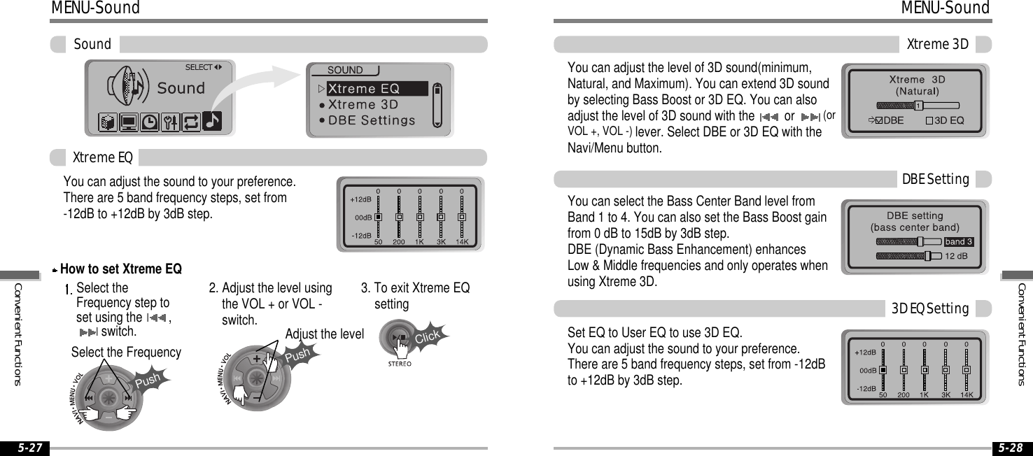 5-27 5-28MENU-SoundPushPushClickSoundYou can adjust the sound to your preference.There are 5 band frequency steps, set from-12dB to +12dB by 3dB step.Select theFrequency step toset using theI,Iswitch.2. Adjust the level usingthe VOL + or VOL -switch.3. To exit Xtreme EQsettingSelect the FrequencyAdjust the levelXtremeEQHow to set Xtreme EQMENU-SoundXtreme3DYou can adjust the level of 3D sound(minimum,Natural, and Maximum). You can extend 3D soundby selecting Bass Boost or 3D EQ. You can alsoadjust the level of 3D sound with the or (orVOL +, VOL -) lever. Select DBE or 3D EQ with theNavi/Menu button.You can select the Bass Center Band level fromBand 1 to 4. You can also set the Bass Boost gainfrom 0 dB to 15dB by 3dB step.DBE (Dynamic Bass Enhancement) enhancesLow &amp; Middle frequencies and only operates whenusing Xtreme 3D.SetEQtoUserEQtouse3DEQ.You can adjust the sound to your preference.There are 5 band frequency steps, set from -12dBto +12dB by 3dB step.DBESetting3DEQSettingConvenientFunctionsConvenientFunctions