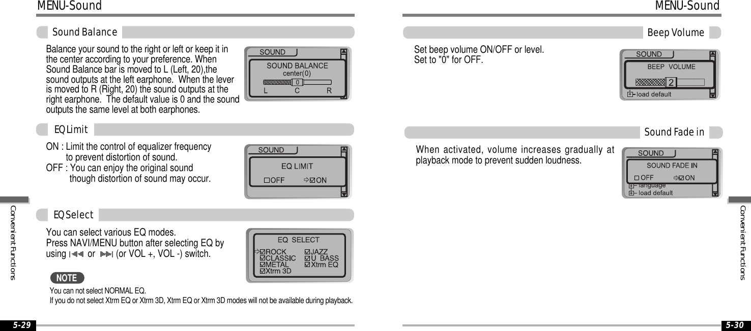 5-29 5-30MENU-SoundSoundBalanceBalance your sound to the right or left or keep it inthe center according to your preference. WhenSound Balance bar is moved to L (Left, 20),thesound outputs at the left earphone. When the leveris moved to R (Right, 20) the sound outputs at theright earphone. The default value is 0 and the soundoutputs the same level at both earphones.ON : Limit the control of equalizer frequencyto prevent distortion of sound.OFF : You can enjoy the original soundthough distortion of sound may occur.You can select various EQ modes.Press NAVI/MENU button after selecting EQ byusing or (or VOL +, VOL -) switch.You can not select NORMAL EQ.If you do not select Xtrm EQ or Xtrm 3D, Xtrm EQ or Xtrm 3D modes will not be available during playback.EQLimitEQSelectNOTESet beep volume ON/OFF or level.Set to &quot;0&quot; for OFF.BeepVolumeSoundFadeinWhen activated, volume increases gradually atplayback mode to prevent sudden loudness.MENU-SoundConvenientFunctionsConvenientFunctions