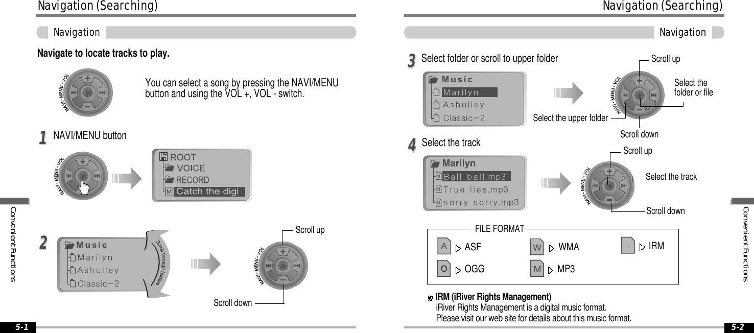 ASF WMAOGG MP3ConvenientFunctionsNavigation(Searching)Navigation5-2Navigation(Searching)ConvenientFunctionsNavigation5-1Navigate to locate tracks to play.YoucanselectasongbypressingtheNAVI/MENUbuttonandusingtheVOL+,VOL-switch.NAVI/MENU button1122Select the track44Select folder or scroll to upper folder33Scroll upScroll downSelect the upper folderScroll upSelect thefolder or fileScroll downScroll upScroll downSelect the trackFILE FORMATIRM (iRiver Rights Management)iRiver Rights Management is a digital music format.Please visit our web site for details about this music format.IRM