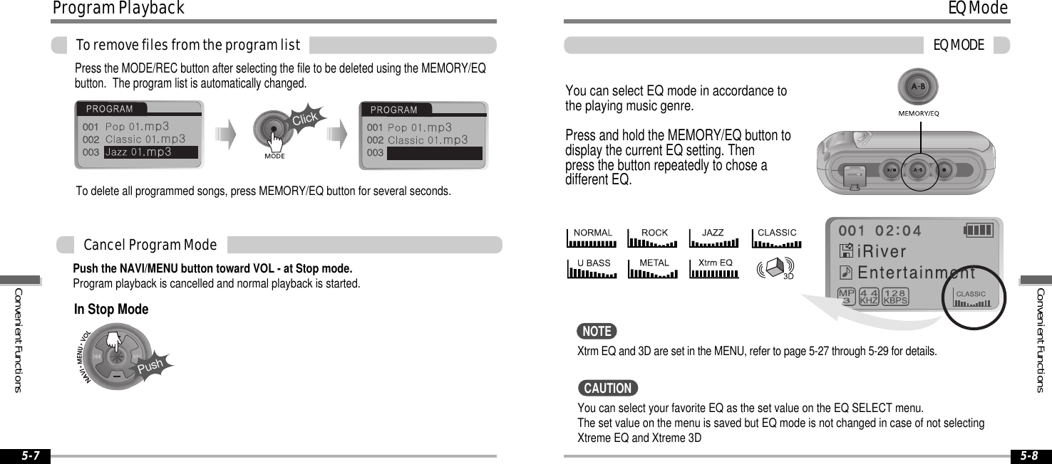 EQModeEQMODE5-8ProgramPlaybackToremovefilesfromtheprogramlist5-7Push the NAVI/MENU button toward VOL - at Stop mode.Program playback is cancelled and normal playback is started.CancelProgramModePress the MODE/REC button after selecting the file to be deleted using the MEMORY/EQbutton. The program list is automatically changed.ClickYou can select EQ mode in accordance tothe playing music genre.Press and hold the MEMORY/EQ button todisplay the current EQ setting. Thenpress the button repeatedly to chose adifferent EQ.Xtrm EQ and 3D are set in the MENU, refer to page 5-27 through 5-29 for details.To delete all programmed songs, press MEMORY/EQ button for several seconds.PushIn Stop ModeYou can select your favorite EQ as the set value on the EQ SELECT menu.The set value on the menu is saved but EQ mode is not changed in case of not selectingXtreme EQ and Xtreme 3DNOTECAUTIONConvenientFunctionsConvenientFunctions