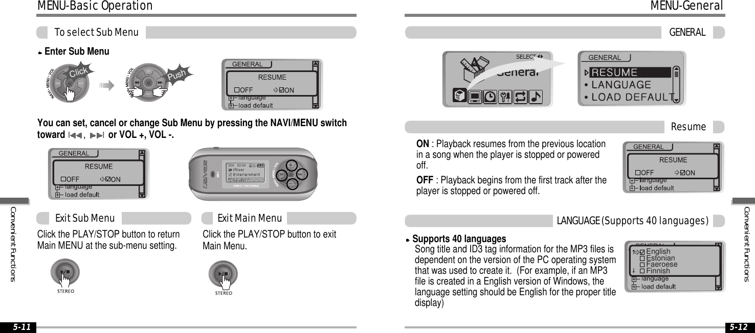 MENU-BasicOperationToselectSubMenu5-125-11You can set, cancel or change Sub Menu by pressing the NAVI/MENU switchtowardI,Ior VOL +, VOL -.Click the PLAY/STOP button to exitMain Menu.Click the PLAY/STOP button to returnMain MENU at the sub-menu setting.ExitSubMenu ExitMainMenuEnter Sub MenuClickPushMENU-GeneralGENERALON : Playback resumes from the previous locationin a song when the player is stopped or poweredoff.OFF : Playback begins from the first track after theplayer is stopped or powered off.ResumeSupports 40 languagesSong title and ID3 tag information for the MP3 files isdependent on the version of the PC operating systemthat was used to create it. (For example, if an MP3file is created in a English version of Windows, thelanguage setting should be English for the proper titledisplay)LANGUAGE(Supports40languages)EnglishEstonianFaeroeseFinnishConvenientFunctionsConvenientFunctions