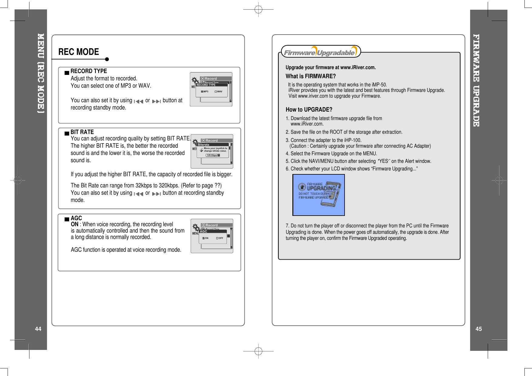 How to UPGRADE?1. Download the latest firmware upgrade file fromwww.iRiver.com.2. Save the file on the ROOT of the storage after extraction.3. Connect the adapter to the iHP-100.(Caution : Certainly upgrade your firmware after connecting AC Adapter)4. Select the Firmware Upgrade on the MENU.5. Click the NAVI/MENU button after selecting YES on the Alert window.6. Check whether your LCD window shows &ldquo;Firmware Upgrading...&rdquo;7. Do not turn the player off or disconnect the player from the PC until the FirmwareUpgrading is done. When the power goes off automatically, the upgrade is done. Afterturning the player on, confirm the Firmware Upgraded operating.Upgrade your firmware at www.iRiver.com.What is FIRMWARE?It is the operating system that works in the iMP-50.iRiver provides you with the latest and best features through Firmware Upgrade.Visit www.iriver.com to upgrade your Firmware.RECORD TYPEAdjust the format to recorded.You can select one of MP3 or WAV.You can also set it by using or button atrecording standby mode.BIT RATEYou can adjust recording quality by setting BIT RATE.The higher BIT RATE is, the better the recordedsound is and the lower it is, the worse the recordedsound is.If you adjust the higher BIT RATE, the capacity of recorded file is bigger.The Bit Rate can range from 32kbps to 320kbps. (Refer to page ??)You can also set it by using or button at recording standbymode.AGCON : When voice recording, the recording levelis automatically controlled and then the sound froma long distance is normally recorded.AGC function is operated at voice recording mode.REC MODE44 45