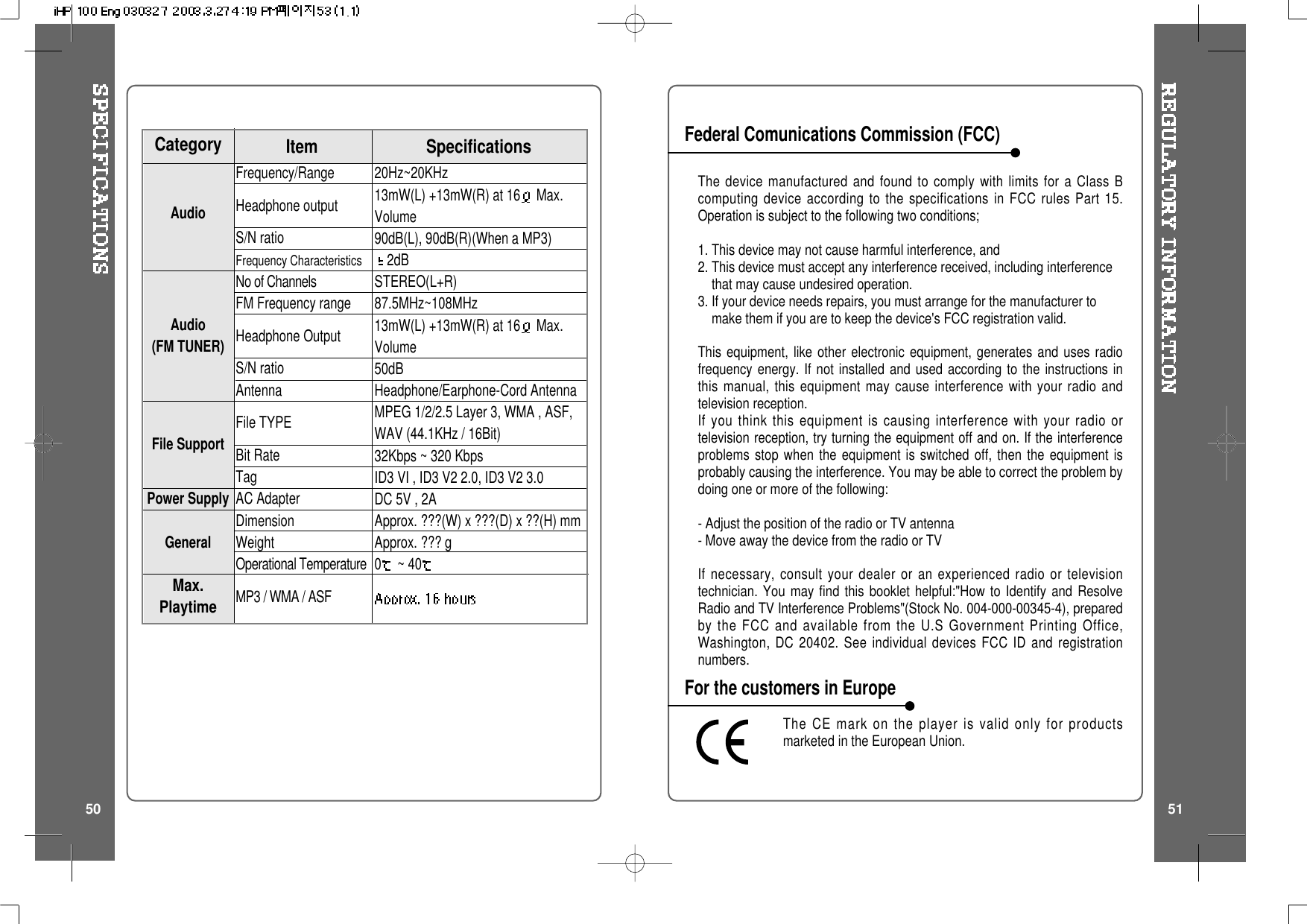 The device manufactured and found to comply with limits for a Class Bcomputing device according to the specifications in FCC rules Part 15.Operation is subject to the following two conditions;1. This device may not cause harmful interference, and2. This device must accept any interference received, including interferencethat may cause undesired operation.3. If your device needs repairs, you must arrange for the manufacturer tomake them if you are to keep the device's FCC registration valid.This equipment, like other electronic equipment, generates and uses radiofrequency energy. If not installed and used according to the instructions inthis manual, this equipment may cause interference with your radio andtelevision reception.If you think this equipment is causing interference with your radio ortelevision reception, try turning the equipment off and on. If the interferenceproblems stop when the equipment is switched off, then the equipment isprobably causing the interference. You may be able to correct the problem bydoing one or more of the following:- Adjust the position of the radio or TV antenna- Move away the device from the radio or TVIf necessary, consult your dealer or an experienced radio or televisiontechnician. You may find this booklet helpful:"How to Identify and ResolveRadio and TV Interference Problems"(Stock No. 004-000-00345-4), preparedby the FCC and available from the U.S Government Printing Office,Washington, DC 20402. See individual devices FCC ID and registrationnumbers.The CE mark on the player is valid only for productsmarketed in the European Union.Federal Comunications Commission (FCC)For the customers in Europe50 5120Hz~20KHz13mW(L) +13mW(R) at 16 Max.Volume90dB(L), 90dB(R)(When a MP3)2dBSTEREO(L+R)87.5MHz~108MHz13mW(L) +13mW(R) at 16 Max.Volume50dBHeadphone/Earphone-Cord AntennaMPEG 1/2/2.5 Layer 3, WMA , ASF,WAV (44.1KHz / 16Bit)32Kbps ~ 320 KbpsID3VI,ID3V22.0,ID3V23.0DC 5V , 2AApprox. ???(W) x ???(D) x ??(H) mmApprox. ??? g0~40Frequency/RangeHeadphone outputS/N ratioFrequency CharacteristicsNo of ChannelsFM Frequency rangeHeadphone OutputS/N ratioAntennaFile TYPEBit RateTagAC AdapterDimensionWeightOperational TemperatureMP3 / WMA / ASFSpecificationsCategory ItemAudioAudio(FM TUNER)File SupportPower SupplyGeneralMax.Playtime