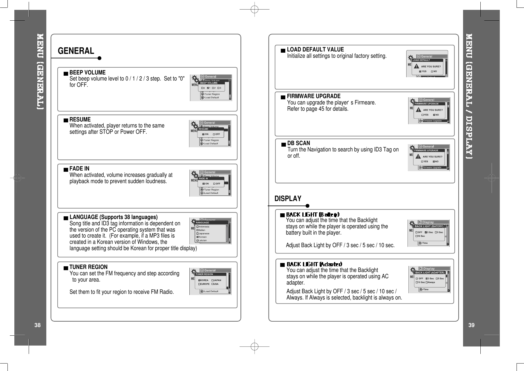 BEEP VOLUMESetbeepvolumelevelto0/1/2/3step. Setto"0"for OFF.RESUMEWhen activated, player returns to the samesettings after STOP or Power OFF.FADE INWhen activated, volume increases gradually atplayback mode to prevent sudden loudness.LANGUAGE (Supports 38 languages)Song title and ID3 tag information is dependent onthe version of the PC operating system that wasused to create it. (For example, if a MP3 files iscreated in a Korean version of Windows, thelanguage setting should be Korean for proper title display)TUNER REGIONYou can set the FM frequency and step accordingto your area.Set them to fit your region to receive FM Radio.GENERAL LOAD DEFAULT VALUEInitialize all settings to original factory setting.FIRMWARE UPGRADEYou can upgrade the player s Firmeare.Refer to page 45 for details.You can adjust the time that the Backlightstays on while the player is operated using thebattery built in the player.Adjust Back Light by OFF / 3 sec / 5 sec / 10 sec.YoucanadjustthetimethattheBacklightstays on while the player is operated using ACadapter.Adjust Back Light by OFF / 3 sec / 5 sec / 10 sec /Always. If Always is selected, backlight is always on.DISPLAYDB SCANTurn the Navigation to search by using ID3 Tag onor off.38 39