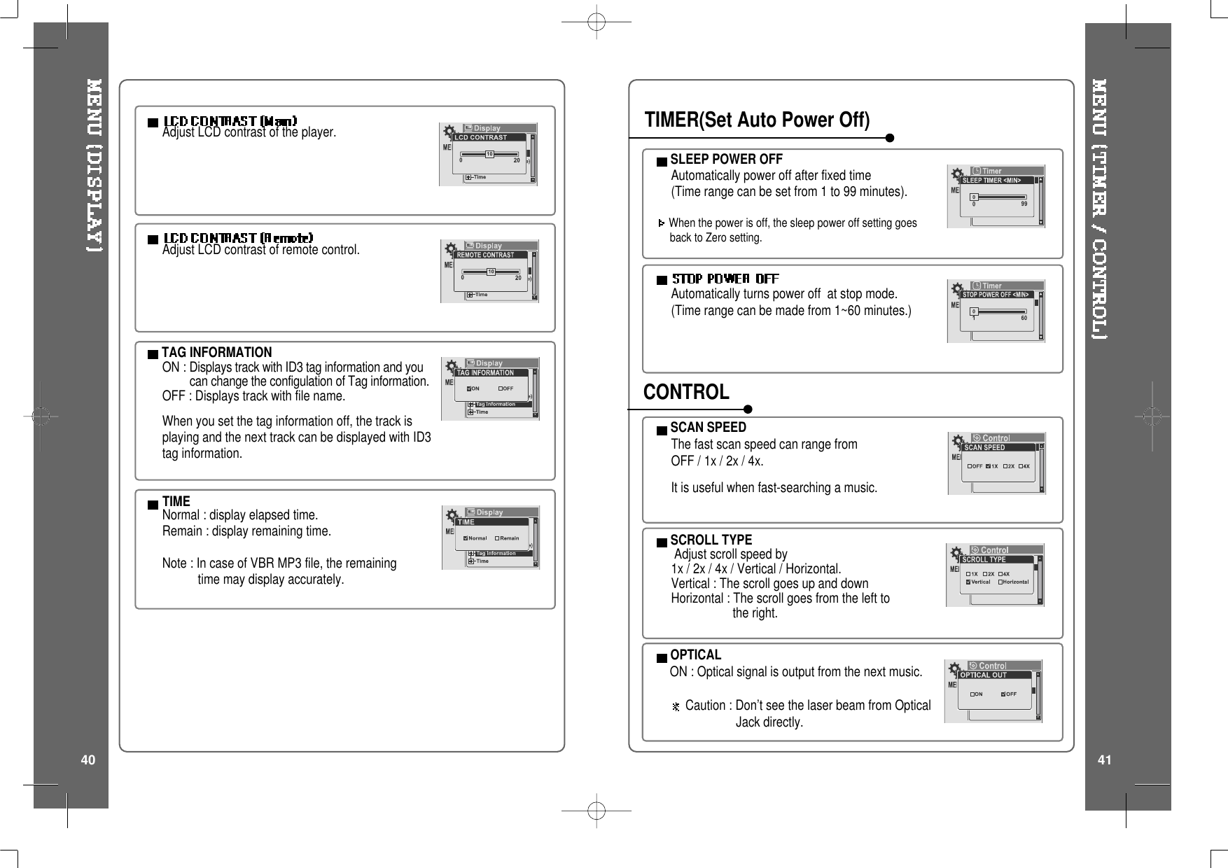 Adjust LCD contrast of the player.TAG INFORMATIONON : Displays track with ID3 tag information and youcan change the configulation of Tag information.OFF : Displays track with file name.When you set the tag information off, the track isplaying and the next track can be displayed with ID3tag information.TIMENormal : display elapsed time.Remain : display remaining time.Note:IncaseofVBRMP3file,theremainingtime may display accurately.Adjust LCD contrast of remote control.SCROLL TYPEAdjust scroll speed by1x / 2x / 4x / Vertical / Horizontal.Vertical : The scroll goes up and downHorizontal : The scroll goes from the left tothe right.SCAN SPEEDThe fast scan speed can range fromOFF/1x/2x/4x.It is useful when fast-searching a music.Automatically turns power off at stop mode.(Time range can be made from 1~60 minutes.)SLEEP POWER OFFAutomatically power off after fixed time(Time range can be set from 1 to 99 minutes).When the power is off, the sleep power off setting goesback to Zero setting.TIMER(Set Auto Power Off)CONTROLOPTICALON : Optical signal is output from the next music.Caution : Don&rsquo;t see the laser beam from OpticalJack directly.40 41