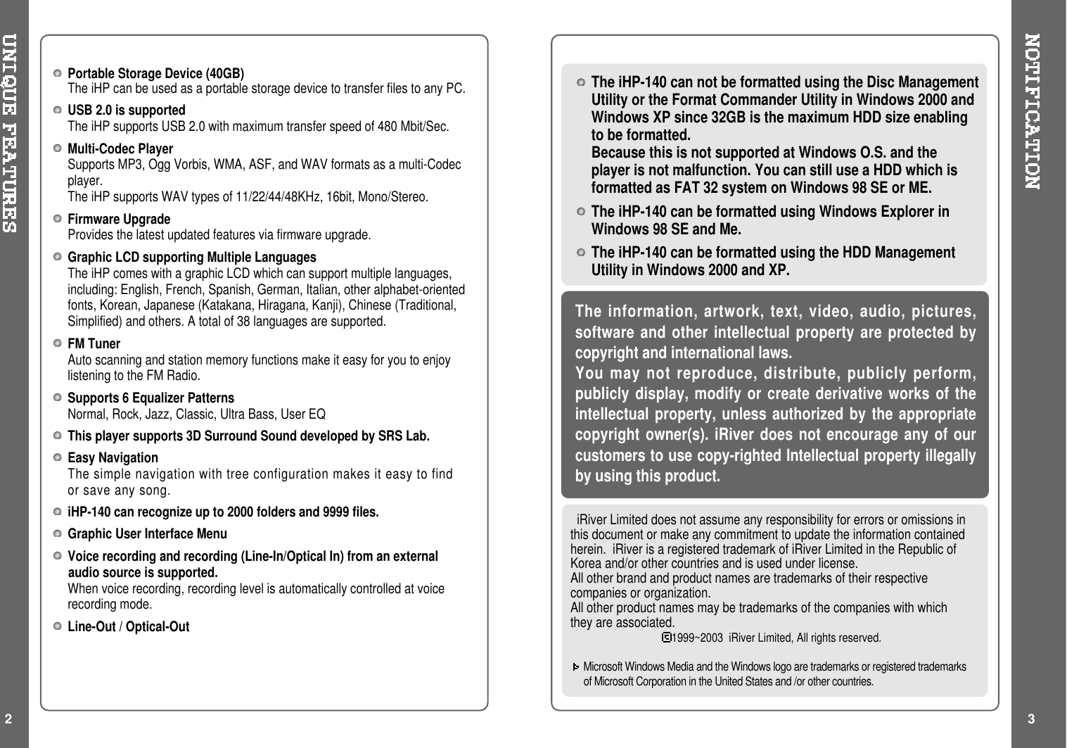 Portable Storage Device (40GB)The iHP can be used as a portable storage device to transfer files to any PC.USB 2.0 is supportedThe iHP supports USB 2.0 with maximum transfer speed of 480 Mbit/Sec.Multi-Codec PlayerSupports MP3, Ogg Vorbis, WMA, ASF, and WAV formats as a multi-Codecplayer.The iHP supports WAV types of 11/22/44/48KHz, 16bit, Mono/Stereo.Firmware UpgradeProvides the latest updated features via firmware upgrade.Graphic LCD supporting Multiple LanguagesThe iHP comes with a graphic LCD which can support multiple languages,including: English, French, Spanish, German, Italian, other alphabet-orientedfonts, Korean, Japanese (Katakana, Hiragana, Kanji), Chinese (Traditional,Simplified) and others. A total of 38 languages are supported.FM TunerAuto scanning and station memory functions make it easy for you to enjoylistening to the FM Radio.Supports 6 Equalizer PatternsNormal, Rock, Jazz, Classic, Ultra Bass, User EQThis player supports 3D Surround Sound developed by SRS Lab.Easy NavigationThe simple navigation with tree configuration makes it easy to findor save any song.iHP-140 can recognize up to 2000 folders and 9999 files.Graphic User Interface MenuVoice recording and recording (Line-In/Optical In) from an externalaudio source is supported.When voice recording, recording level is automatically controlled at voicerecording mode.Line-Out / Optical-Out2iRiver Limited does not assume any responsibility for errors or omissions inthis document or make any commitment to update the information containedherein. iRiver is a registered trademark of iRiver Limited in the Republic ofKorea and/or other countries and is used under license.All other brand and product names are trademarks of their respectivecompanies or organization.All other product names may be trademarks of the companies with whichthey are associated.1999~2003 iRiver Limited, All rights reserved.Microsoft Windows Media and the Windows logo are trademarks or registered trademarksof Microsoft Corporation in the United States and /or other countries.The information, artwork, text, video, audio, pictures,software and other intellectual property are protected bycopyright and international laws.You may not reproduce, distribute, publicly perform,publicly display, modify or create derivative works of theintellectual property, unless authorized by the appropriatecopyright owner(s). iRiver does not encourage any of ourcustomers to use copy-righted Intellectual property illegallyby using this product.The iHP-140 can not be formatted using the Disc ManagementUtility or the Format Commander Utility in Windows 2000 andWindows XP since 32GB is the maximum HDD size enablingto be formatted.Because this is not supported at Windows O.S. and theplayer is not malfunction. You can still use a HDD which isformatted as FAT 32 system on Windows 98 SE or ME.The iHP-140 can be formatted using Windows Explorer inWindows 98 SE and Me.The iHP-140 can be formatted using the HDD ManagementUtility in Windows 2000 and XP.3