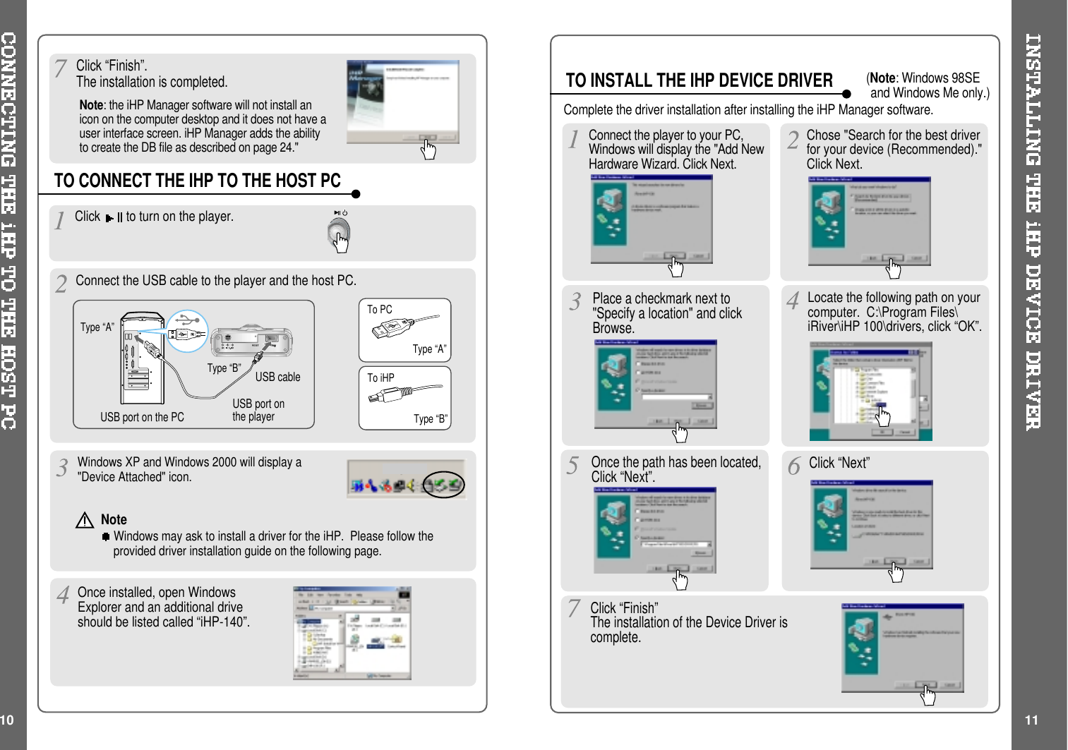 Click “Finish”.The installation is completed.TO CONNECT THE IHP TO THE HOST PCType “A”Type “B”USBportonthePC USBportonthe playerUSB cableType “A”Type “B”TO INSTALL THE IHP DEVICE DRIVERClick to turn on the player.Connect the USB cable to the player and the host PC.Windows XP and Windows 2000 will display a&quot;Device Attached&quot; icon.Once installed, open WindowsExplorer and an additional driveshouldbelistedcalled“iHP-140”.Place a checkmark next to&quot;Specify a location&quot; and clickBrowse.Locate the following path on yourcomputer. C:\Program Files\iRiver\iHP 100\drivers, click “OK”.Once the path has been located,Click “Next”. Click “Next”Click “Finish”The installation of the Device Driver iscomplete.Chose &quot;Search for the best driverfor your device (Recommended).&quot;Click Next.Connect the player to your PC,Windows will display the &quot;Add NewHardware Wizard. Click Next.10 11Complete the driver installation after installing the iHP Manager software.To PCTo iHPNoteWindows may ask to install a driver for the iHP. Please follow theprovided driver installation guide on the following page.Note: the iHP Manager software will not install anicon on the computer desktop and it does not have auser interface screen. iHP Manager adds the abilityto create the DB file as described on page 24.&quot;(Note: Windows 98SEand Windows Me only.)