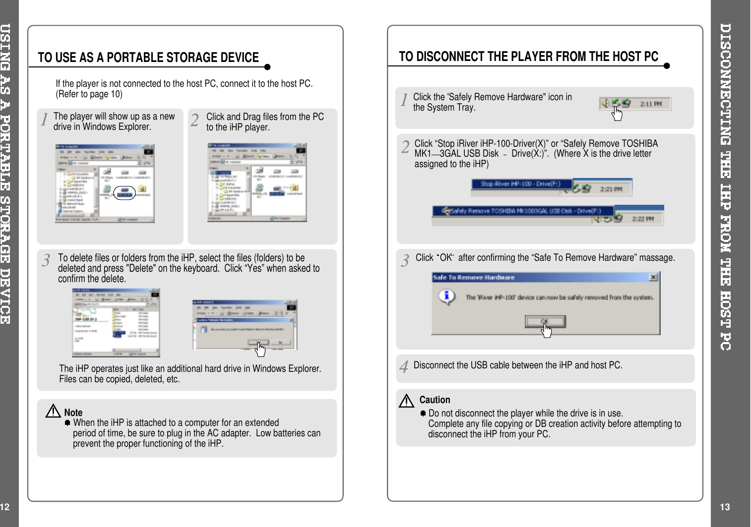 TO USE AS A PORTABLE STORAGE DEVICE TO DISCONNECT THE PLAYER FROM THE HOST PCIf the player is not connected to the host PC, connect it to the host PC.(Refer to page 10)The player will show up as a newdrive in Windows Explorer.The iHP operates just like an additional hard drive in Windows Explorer.Files can be copied, deleted, etc.NoteWhen the iHP is attached to a computer for an extendedperiod of time, be sure to plug in the AC adapter. Low batteries canprevent the proper functioning of the iHP.Click and Drag files from the PCto the iHP player.To delete files or folders from the iHP, select the files (folders) to bedeleted and press &quot;Delete&quot; on the keyboard. Click “Yes” when asked toconfirm the delete.Click the &apos;Safely Remove Hardware&quot; icon inthe System Tray.Click OK after confirming the “Safe To Remove Hardware” massage.Disconnect the USB cable between the iHP and host PC.Click “Stop iRiver iHP-100-Driver(X)” or “Safely Remove TOSHIBAMK1 3GAL USB Disk Drive(X:)”. (Where X is the drive letterassigned to the iHP)12 13CautionDo not disconnect the player while the drive is in use.Complete any file copying or DB creation activity before attempting todisconnect the iHP from your PC.