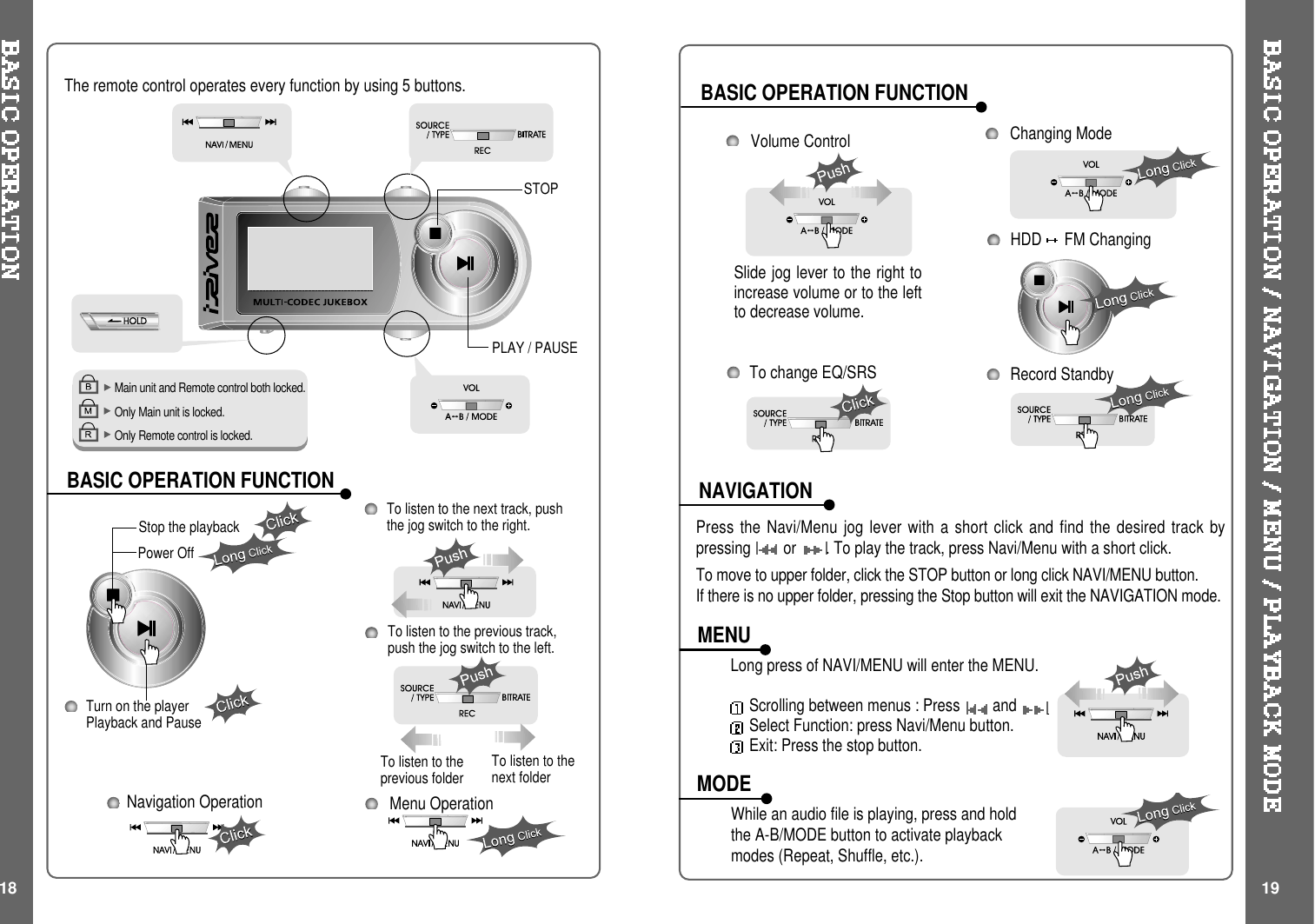 BASIC OPERATION FUNCTIONBASIC OPERATION FUNCTIONNAVIGATIONMENUMODEMain unit and Remote control both locked.Only Main unit is locked.Only Remote control is locked.The remote control operates every function by using 5 buttons.Menu OperationPLAY / PAUSESTOPTurn on the playerPlayback and PauseStop the playbackTo listen to the previous track,push the jog switch to the left.Press the Navi/Menu jog lever with a short click and find the desired track bypressing or . To play the track, press Navi/Menu with a short click.To move to upper folder, click the STOP button or long click NAVI/MENU button.If there is no upper folder, pressing the Stop button will exit the NAVIGATION mode.Changing ModeLong press of NAVI/MENU will enter the MENU.Scrolling between menus : Press andSelect Function: press Navi/Menu button.Exit: Press the stop button.While an audio file is playing, press and holdtheA-B/MODEbuttontoactivateplaybackmodes (Repeat, Shuffle, etc.).18 19To listen to the next track, pushthe jog switch to the right.Power OffNavigation OperationHDD FM ChangingSlide jog lever to the right toincrease volume or to the leftto decrease volume.Volume ControlTolistentotheprevious folder To listen to thenext folderTo change EQ/SRS Record Standby