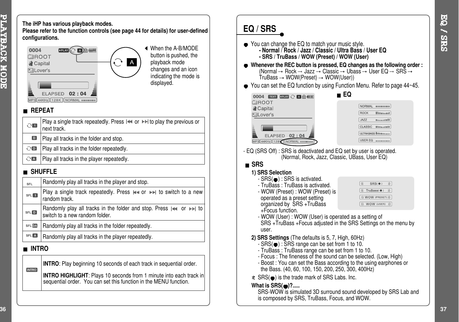 When the A-B/MODEbutton is pushed, theplayback modechanges and an iconindicating the mode isdisplayed.REPEATPlay a single track repeatedly. Press or to play the previous ornext track.Play all tracks in the folder and stop.Play all tracks in the folder repeatedly.Play all tracks in the player repeatedly.Randomly play all tracks in the player and stop.Play a single track repeatedly. Press or to switch to a newrandom track.Randomly play all tracks in the folder and stop. Press or toswitch to a new random folder.Randomly play all tracks in the folder repeatedly.Randomly play all tracks in the player repeatedly.INTRO: Play beginning 10 seconds of each track in sequential order.INTRO HIGHLIGHT: Plays 10 seconds from 1 minute into each track insequential order. You can set this function in the MENU function.SHUFFLEINTROThe iHP has various playback modes.Please refer to the function controls (see page 44 for details) for user-definedconfigurations.36 37You can change the EQ to match your music style.- Normal / Rock / Jazz / Classic / Ultra Bass / User EQ-SRS / TruBass / WOW (Preset) / WOW (User)Whenever the REC button is pressed, EQ changes as the following order :(Normal Rock Jazz Classic Ubass User EQ SRSTruBass WOW(Preset) WOW(User))You can set the EQ function by using Function Menu. Refer to page 44~45.EQ/SRSEQSRS1) SRS Selection-SRS( ) : SRS is activated.- TruBass : TruBass is activated.- WOW (Preset) : WOW (Preset) isoperated as a preset settingorganized by SRS +TruBass+Focus function.- WOW (User) : WOW (User) is operated as a setting ofSRS +TruBass +Focus adjusted in the SRS Settings on the menu byuser.2) SRS Settings (The defaults is 5, 7, High, 60Hz)-SRS( ) : SRS range can be set from 1 to 10.- TruBass : TruBass range can be set from 1 to 10.- Focus : The fineness of the sound can be selected. (Low, High)- Boost : You can set the Bass according to the using earphones orthe Bass. (40, 60, 100, 150, 200, 250, 300, 400Hz)SRS( ) is the trade mark of SRS Labs. Inc.What is SRS( )?.....SRS-WOW is simulated 3D surround sound developed by SRS Lab andis composed by SRS, TruBass, Focus, and WOW.- EQ (SRS Off) : SRS is deactivated and EQ set by user is operated.(Normal, Rock, Jazz, Classic, UBass, User EQ)