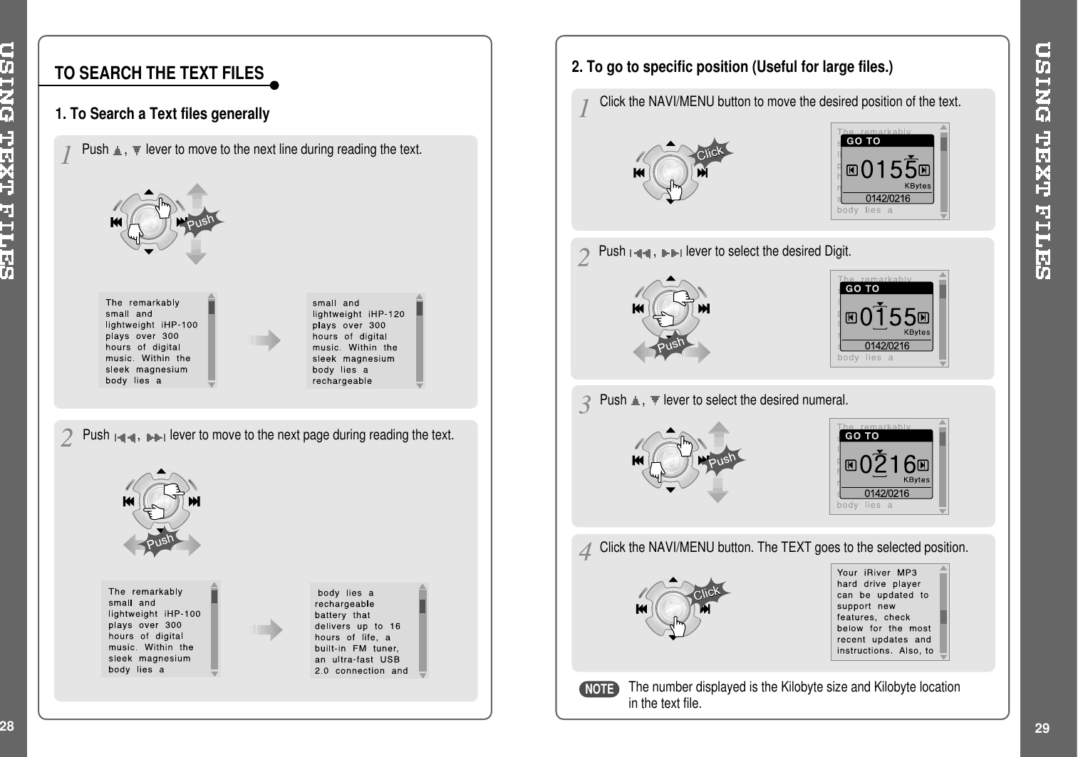 28 29TO SEARCH THE TEXT FILESPush ,levertomovetothenextlineduringreadingthetext.The number displayed is the Kilobyte size and Kilobyte locationin the text file.1. To Search a Text files generally2. To go to specific position (Useful for large files.)Push ,lever to move to the next page during reading the text.Click the NAVI/MENU button to move the desired position of the text.Push ,lever to select the desired Digit.Push ,lever to select the desired numeral.Click the NAVI/MENU button. The TEXT goes to the selected position.NOTE